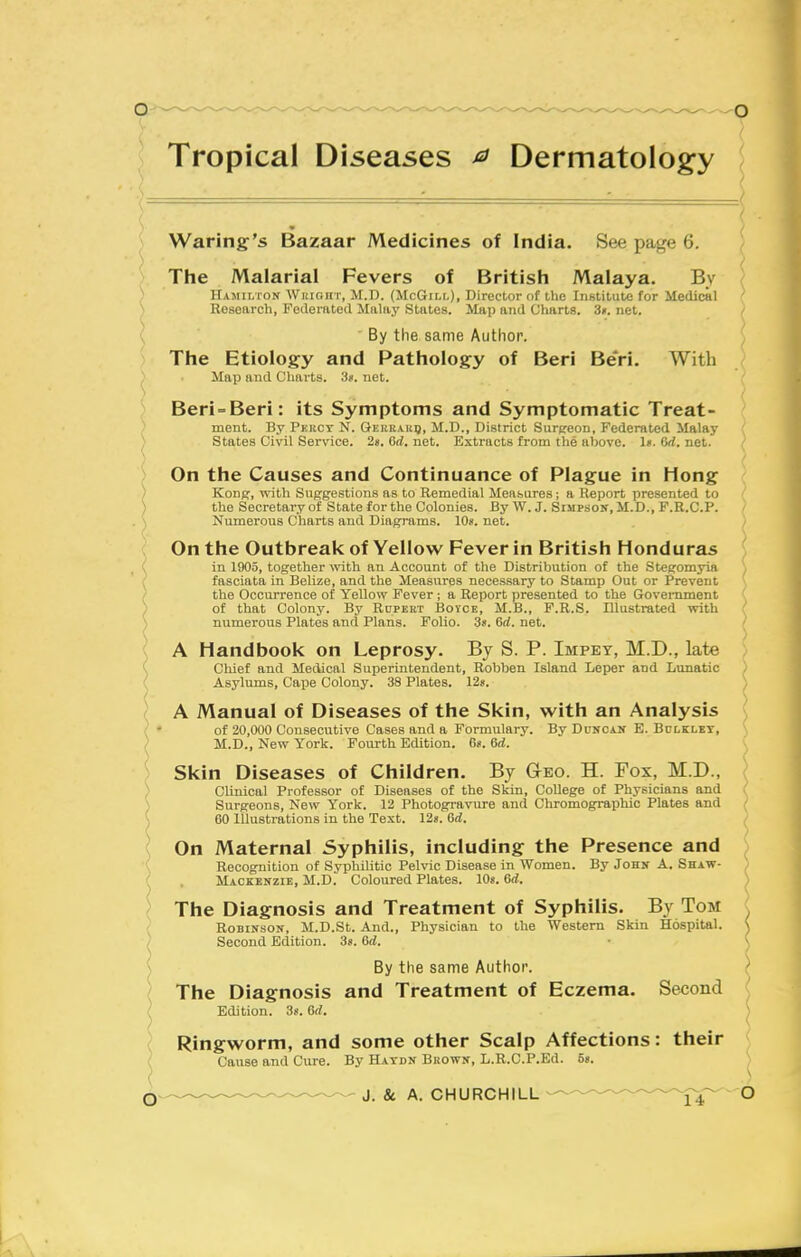 Tropical Diseases ^ Dermatology Waring's Bazaar Medicines of India. See page 6. The Malarial Fevers of British Malaya. By Hamilton Wiiight, M.D. (McGii.i.), Director of the IiiHtitute for Medical Research, Federiited Malay States. Map and Charts. 3». net. ■ By the same Author. The Etiology and Pathology of Beri Beri. With Map and Charts. 3*. net. Beri = Beri: its Symptoms and Symptomatic Treat- ment. By Pkrcy N. Gekeaiiij, M.D., District Surpeon, Federated Malay States Civil Service. 2«. Orf. net. Extracts from the above. 1». Orf. net. On the Causes and Continuance of Plague in Hong ) Konp, with Suggestions as to Remedial Measures; a Report presented to ^ the Secretary of State for the Colonies. By W. J. Simpson, M.D., F.R.C.P. Numerous Charts and Diagrams. 10». net. On the Outbreak of Yellow Fever in British Honduras in 1905, together \\ath an Account of the Distribution of the Stegomyia fasciata in Belize, and the Measures necessary to Stamp Out or Prevent the Occurrence of YeUow Fever ; a Report presented to the Government : of that Colony. By Rupert Boice, M.B., F.R.S. Illustrated with numerous Plates and Plans. Folio. 38. 6rf. net. ; A Handbook on Leprosy. By S. P. Impey, M.D., late ( Chief and Medical Superintendent, Robben Island Leper and Lunatic { Asylums, Cajje Colony. 38 Plates. 12«. ^ A Manual of Diseases of the Skin, sv'ith an Analysis ( • of 20,000 Consecutive Cases and a Formulary. By Duncan E. Bulklbt, ) M.D., New York. Fourth Edition. 6?. 6rf. Skin Diseases of Children. By Geo. H. Fox, M.D., Clinical Professor of Diseases of the Skin, College of Physicians and Surgeons, New York. 12 Photogravure and Chromographic Plates and 60 Illustrations in the Text. 128. 6rf. On Maternal Syphilis, including the Presence and ( Recognition of Syphilitic Pelvic Disease in Women. By John A. Shaw- ( , Mackenzie, M.D! Coloured Plates. 10«. Crf. \ The Diagnosis and Treatment of Syphilis. By Tom / Robinson, M.D.St. And., Physician to the Western Skin Hospital. ^ Second Edition. 3«. &d. ') By the same Author. The Diagnosis and Treatment of Eczema. Second Edition. 3*. 6rf. ( Ringworm, and some other Scalp Affections: their ( Cause and Cure. By Haydn Buown, L.R.C.P.Ed. 5».