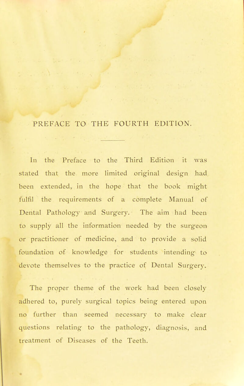 PREFACE TO THE FOURTH EDITION. In the Preface to the Third Edition it was stated that the more limited original design had been extended, in the hope that the book might fulfil the requirements of a complete Manual of Dental Pathology and Surgery. The aim had been to supply all the information needed by the surgeon or practitioner of medicine, and to provide a solid foundation of knowledge for students intending to devote themselves to the practice of Dental Surger)'. The proper theme of the work had been closely adhered to, purely surgical topics being entered upon no further than seemed necessary to make clear questions relating to the pathology, diagnosis, and treatment of Diseases of the Teeth.