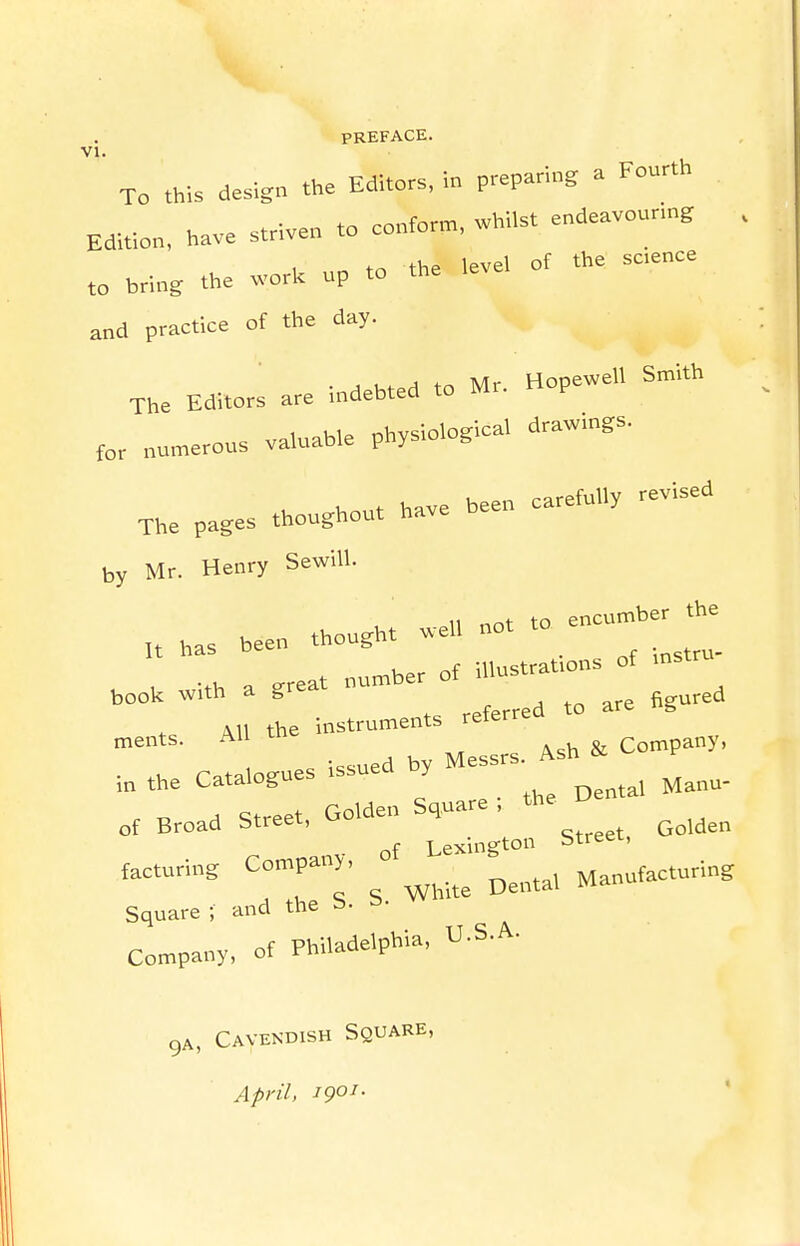 PREFACE. VI To .his design the Editors, in preparing a Fourth Edition, have striven to conform, whilst endeavounng , and practice of the day. The Editors are indebted to Mr. Hopewel, Smith numerous valuable physiological drawings. The pages thoughout have been carefully revised by Mr. Henry SewiU. .11 not to encumber the It has been thought well not . . -th a great number of illustrations of mstr book with a gr AH the instruments reterrea ments. Aii Company, , .e catalogues issued b, Mess.. of Broad Street, Golden Square . the of Lexington btreer, facturing Company, ^^^^^^^ Manufacturing Square ; and the S. S. W Company, of Philadelphia, U.S.A. gA, Cavendish Square, April, 1901.