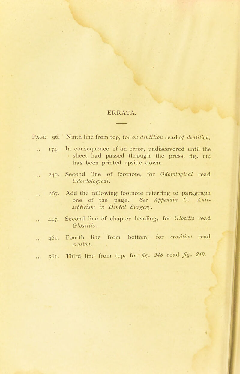 ERRATA. Page 96. Ninth line from top, for on dentition read of dentition. ,, 174. In consequence of an error, undiscovered until the sheet had passed throug'h the press, fig. 114 has been printed upside down. ,, 240. Second line of footnote, for Odotological read Odontological. ,, 267. Add the following footnote referring- to paragraph one of the page. Sec Appendix C. Anti- scpticism in Dental Surgery. ,, 447. Second line of chapter heading, for Glositis read Glossitis. ,, 461. Fourth line from bottom, for crosition read erosion. ,, 561. Third line from top, for fig. 248 read fig. 249. <