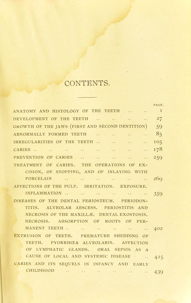 CONTENTS. PAGE. ANATOMY AND HISTOLOGY OF THE TEETH .. .. I DEVELOPMENT OF THE TEETH .. .. .. .. 27 GROWTH OF THE JAWS (fIRST AND SECOND DENTITION) 59 ABNORMALLY FORMED TEETH .. .. .. 85 IRREGULARITIES OF THE TEETH .. .. .. .. I05 CARIES .. .. .. .. .. .. .. .. 178 PREVENTION OF CARJES .. .. .. .. .. 259 TREATMENT OF CARIES. THE OPERATIONS OF EX- CISION, OF STOPPING, AND OF INLAYING WITH PORCELAIN .. .. .. .. .. .. 269 AFFECTIONS OF THE PULP. IRRITATION. EXPOSURE. INFLAMMATION .. .. .. .. .. .. 359 DISEASES OF THE DENTAL PERIOSTEUM. PERIODON- TITIS. ALVEOLAR ABSCESS. PERIOSTITIS AND NECROSIS OF THE MAXILL/E. DENTAL EXOSTOSIS. NECROSIS. ABSORPTION OF ROOTS OF PER- MANENT TEETH .. .. .. .. .. .. 402 EXTRUSION OF TEETH. PREMATURE SHEDDING OF TEETH. PYORRHCEA ALVEOLARIS. AFFECTION OF LYMPHATIC GLANDS. ORAL SEPSIS AS A CAUSE OF LOCAL AND SYSTEMIC DISEASE CARIES AND ITS SEQUELS IN INFANCY AND EARLY CHILDHOOD 439