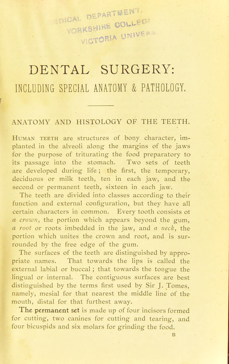 DENTAL SURGERY: INCLUDING SPECIAL ANATOMY & PATHOLOGY. ANATOMY AND HISTOLOGY OF THE TEETH. Human teeth are structures of bony character, im- planted in the alveoH along the margins of the jaws for the purpose of triturating the food preparatory to its passage into the stomach. Two sets of teeth are developed during life ; the first, the temporary, deciduous or milk teeth, ten in each jaw, and the second or permanent teeth, sixteen in each jaw. The teeth are divided into classes according to their function and external configuration, but they have all certain characters in common. Every tooth consists ot a croiuii, the portion which appears beyond the gum, a root or roots imbedded in the jaw, and a neck, the portion which unites the crown and root, and is sur- rounded by the free edge of the gum. The surfaces of the teeth are distinguished by appro- priate names. That towards the lips is called the external labial or buccal ; that towards the tongue the lingual or internal. The contiguous surfaces are best distinguished by the terms first used by Sir J. Tomes, namely, mesial for that nearest the middle line of the mouth, distal for that furthest away. The permanent set is made up of four incisors formed for cutting, two canines for cutting and tearing, and four bicuspids and six molars for grinding the food. B