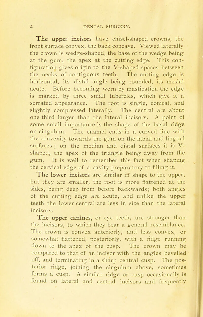 The upper incisofs have chisel-shaped crowns, the front surface convex, the back concave. Viewed laterally the crown is wedge-shaped, the base of the wedge being at the gum, the apex at the cutting edge. This con- figuration gives origin to the V-shaped spaces between the necks of contiguous teeth. The cutting edge is horizontal, its distal angle being rounded, its mesial acute. Before becoming worn by mastication the edge is marked by three small tubercles, which give it a serrated appearance. The root is single, conical, and slightly compressed laterally. The central are about one-third larger than the lateral incisors. A point ot some small importance is the shape of the basal ridge or cingulum. The enamel ends in a curved line with the convexity towards the gum on the labial and lingual surfaces ; on the median and distal surfaces it is V- shaped, the apex of the triangle being away from the gum. It is well to remember this fact when shaping the cervical edge of a cavity preparatory to filling it. The lower incisors are similar in shape to the upper, but they are smaller, the root is more flattened at the sides, being deep from before backwards; both angles of the cutting edge are acute, and unlike the upper teeth the lower central are less in size than the lateral incisors. The upper canines, or eye teeth, are stronger than the incisors, to which they bear a general resemblance. The crown is convex anteriorly, and less convex, or somewhat flattened, posteriorly, with a ridge running down to the apex of the cusp. The crown may be compared to that of an incisor with the angles bevelled off, and terminating in a sharp central cusp. The pos- terior ridge, joining the cingulum above, sometimes forms a cusp. A similar ridge or cusp occasionally is found on lateral and central incisors and frequently