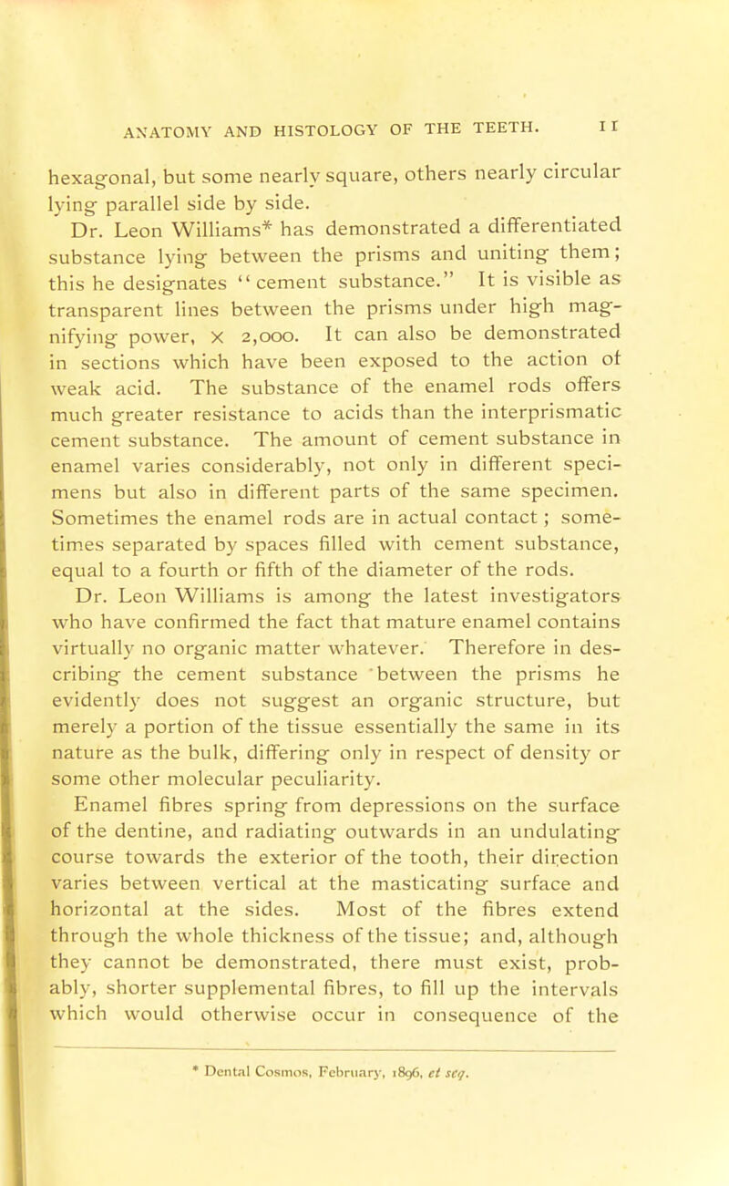 hexagonal, but some nearly square, others nearly circular lying parallel side by side. ' Dr. Leon Williams* has demonstrated a differentiated substance lying between the prisms and uniting them; this he designates  cement substance. It is visible as transparent lines between the prisms under high mag- nifying power, X 2,000. It can also be demonstrated in sections which have been exposed to the action ot weak acid. The substance of the enamel rods offers much greater resistance to acids than the interprismatic cement substance. The amount of cement substance in enamel varies considerably, not only in different speci- mens but also in different parts of the same specimen. Sometimes the enamel rods are in actual contact; some- tim.es separated by spaces filled with cement substance, equal to a fourth or fifth of the diameter of the rods. Dr. Leon Williams is among the latest investigators who have confirmed the fact that mature enamel contains virtuall}' no organic matter whatever. Therefore in des- cribing the cement substance 'between the prisms he evidently does not suggest an organic structure, but merely a portion of the tissue essentially the same in its nature as the bulk, differing only in respect of density or some other molecular peculiarity. Enamel fibres spring from depressions on the surface of the dentine, and radiating outwards in an undulating course towards the exterior of the tooth, their direction varies between vertical at the masticating surface and horizontal at the sides. Most of the fibres extend through the whole thickness of the tissue; and, although they cannot be demonstrated, there must exist, prob- ably, shorter supplemental fibres, to fill up the intervals which would otherwise occur in consequence of the * Dental Cosmos, February, 1896, ct sci/.