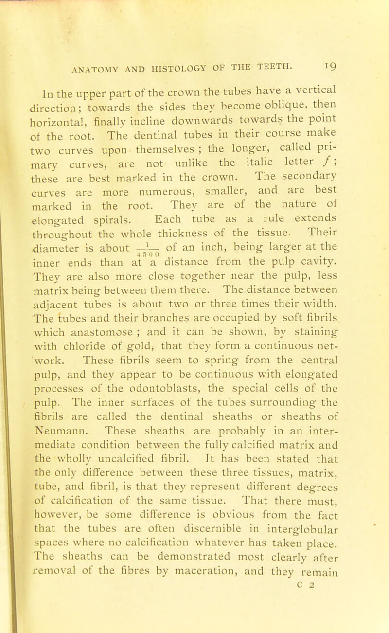 In the upper part of the crown the tubes have a vertical direction; towards the sides they become oblique, then horizontal, finally incline downwards towards the point of the root. The dentinal tubes in their course make two curves upon themselves ; the longer, called pri- mary curves, are not unlike the italic letter /; these are best marked in the crown. The secondary curves are more numerous, smaller, and are best marked in the root. They are of the nature of elongated spirals. Each tube as a rule extends throughout the whole thickness of the tissue. Their diameter is about —^— of an inch, being larger at the ■i s 0 0 inner ends than at a distance from the pulp cavity. They are also more close together near the pulp, less matrix being between them there. The distance between adjacent tubes is about two or three times their width. The tubes and their branches are occupied by soft fibrils which anastomose ; and it can be shown, by staining with chloride of gold, that they form a continuous net- work. These fibrils seem to spring from the central pulp, and they appear to be continuous with elongated processes of the odontoblasts, the special cells of the pulp. The inner surfaces of the tubes surrounding the fibrils are called the dentinal sheaths or sheaths of Neumann. These sheaths are probably in an inter- mediate condition between the fully calcified matrix and the wholly uncalcified fibril. It has been stated that the only difi'erence between these three tissues, matrix, tube, and fibril, is that they represent different degrees of calcification of the same tissue. That there must, however, be some difference is obvious from the fact that the tubes are often discernible in interglobular spaces where no calcification whatever has taken place. The sheaths can be demonstrated most clearly after removal of the fibres by maceration, and they remain c 2