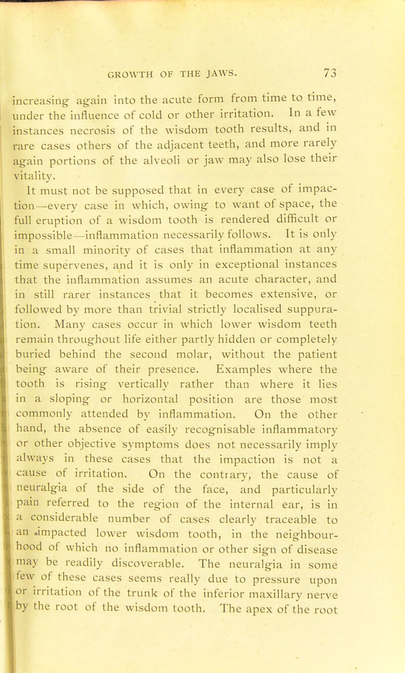 increasing again into the acute form from time to time, under the influence of cold or other irritation. In a few instances necrosis of the wisdom tooth results, and m rare cases others of the adjacent teeth, and more rarely again portions of the alveoli or jaw may also lose their vitality. It must not be supposed that in every case of impac- tion—every case in which, owing to want of space, the full eruption of a wisdom tooth is rendered difficult or impossible—inflammation necessarily follows. It is only in a small minority of cases that inflamimation at any time supervenes, and it is only in exceptional instances that the inflammation assumes an acute character, and in still rarer instances that it becomes extensive, or followed by more than trivial strictly localised suppura- tion. Many cases occur in which lower wisdom teeth remain throughout life either partly hidden or completely buried behind the second molar, without the patient being aware of their presence. Examples where the tooth is rising vertically rather than where it lies in a sloping or horizontal position are those most commonly attended by inflammation. On the other hand, the absence of easily recognisable inflammatory or other objective symptoms does not necessarily imply always in these cases that the impaction is not a cause of irritation. On the contrary, the cause of neuralgia of the side of the face, and particularly pain referred to the region of the internal ear, is in a considerable number of cases clearly traceable to an impacted lower wisdom tooth, in the neighbour- hood of which no inflammation or other sign of disease may be readily di scoverable. The neuralgia in some few of these cases seems really due to pressure upon or irritation of the trunk of the inferior maxillary nerve by the root of the wisdom tooth. The apex of the root