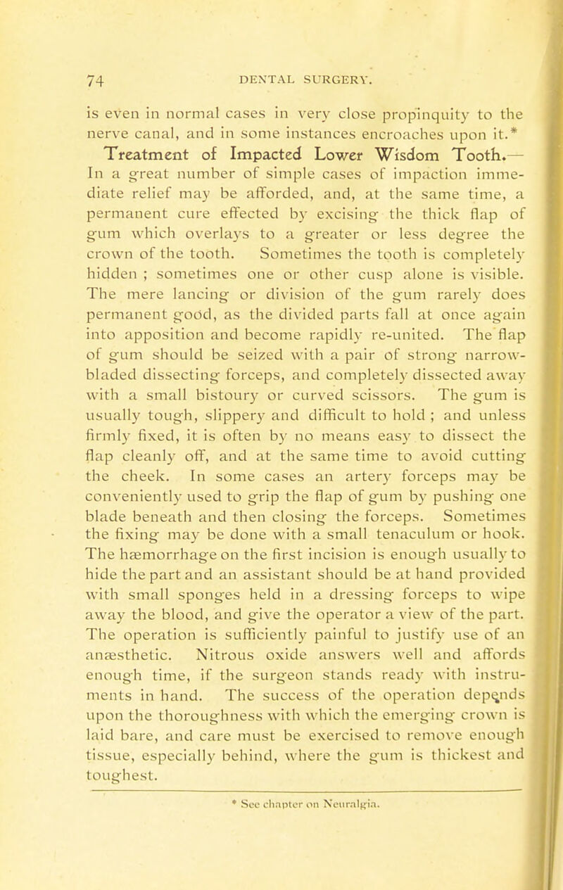 is even in normal cases in very close propinquity to the nerve canal, and in some instances encroaches upon it.* Treatment of Impacted Lower Wisdom Tooth.— In a g-reat number of simple cases of impaction imme- diate relief may be afforded, and, at the same time, a permanent cure effected by excising the thick flap of gum which overlays to a greater or less degree the crown of the tooth. Sometimes the tooth is completely hidden ; sometimes one or other cusp alone is visible. The mere lancing or division of the gum rarely does permanent good, as the divided parts fall at once again into apposition and become rapidly re-united. The flap of gum should be seized with a pair of strong narrow- bladed dissecting forceps, and completel}' dissected away with a small bistoury or curved scissors. The gum is usually tough, slippery and difliicult to hold ; and unless firmly fixed, it is often by no means eas}^ to dissect the flap cleanly off, and at the same time to avoid cutting the cheek. In some cases an artery forceps may be convenientl)' used to grip the flap of gum by pushing one blade beneath and then closing the forceps. Sometimes the fixing may be done with a small tenaculum or hook. The hemorrhage on the first incision is enough usuall)'to hide the part and an assistant should be at hand provided with small sponges held in a dressing forceps to wipe away the blood, and give the operator a view of the part. The operation is sufficiently painful to justify use of an anaesthetic. Nitrous oxide answers well and affords enough time, if the surgeon stands ready with instru- ments in hand. The success of the operation depends upon the thoroughness with which the emerging crown is laid bare, and care must be exercised to remove enough tissue, especially behind, where the gum is thickest and toughest. • See chapter on Neiiraltjia.