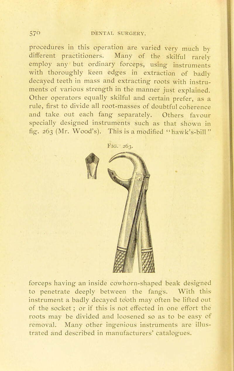 procedures in this operation are varied very much by different practitioners. Many of the sitilful rarely employ any but ordinary forceps, using instruments with thoroughly keen edges in extraction of badly decayed teeth in mass and extracting roots with instru- ments of various strength in the manner just explained. Other operators equally skilful and certain prefer, as a rule, first to divide all root-masses of doubtful coherence and take out each fang separately. Others favour specially designed instruments such as that shown in fig. 263 (Mr. Wood's). This is a modified hawk's-bill  Fig. 263. forceps having an inside cowhorn-shaped beak designed to penetrate deeply between the fangs. With this instrument a badly decayed tooth may often be lifted out of the socket ; or if this is not effected in one effort the roots may be divided and loosened so as to be easy of removal. Many other ingenious instruments are illus- trated and described in manufacturers' catalogues.