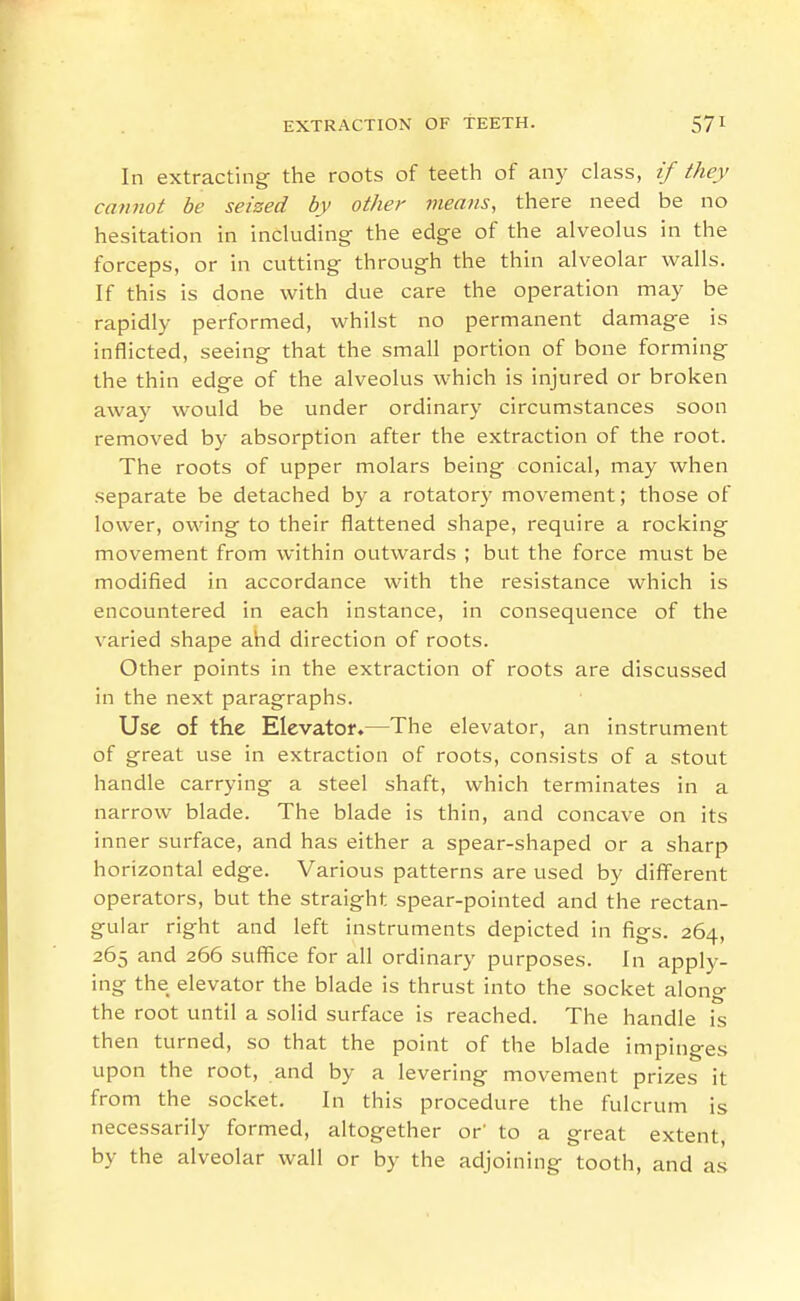 In extracting- the roots of teeth of any class, if they cannot be seized by other means, there need be no hesitation in including the edge of the alveolus in the forceps, or in cutting through the thin alveolar walls. If this is done with due care the operation may be rapidly performed, whilst no permanent damage is inflicted, seeing that the small portion of bone formings the thin edge of the alveolus which is injured or broken away would be under ordinary circumstances soon removed by absorption after the extraction of the root. The roots of upper molars being conical, may when separate be detached by a rotator}' movement; those of lower, owingf to their flattened shape, require a rocking movement from within outwards ; but the force must be modified in accordance with the resistance which is encountered in each instance, in consequence of the varied shape ahd direction of roots. Other points in the extraction of roots are discussed in the next paragraphs. Use of the Elevator.—The elevator, an instrument of great use in extraction of roots, consists of a stout handle carrying a steel shaft, which terminates in a narrow blade. The blade is thin, and concave on its inner surface, and has either a spear-shaped or a sharp horizontal edge. Various patterns are used by diff'erent operators, but the straight spear-pointed and the rectan- gular right and left instruments depicted in figs. 264, 265 and 266 suffice for all ordinary purposes. In apply- ing the elevator the blade is thrust into the socket along the root until a solid surface is reached. The handle is then turned, so that the point of the blade impinges upon the root, and by a levering movement prizes it from the socket. In this procedure the fulcrum is necessarily formed, altogether or' to a great extent, by the alveolar wall or by the adjoining tooth, and as