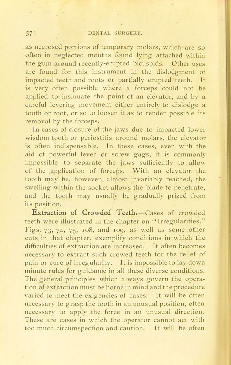 as necrosed portions of temporary molars, which are so often in neg-lected mouths found Ijang attached within the gum around recently-erupted bicuspids. Other uses are found for this instrument in the dislodgment ot impacted teeth and roots or partially erupted teeth. It is very often possible where a forceps could not be applied to. insinuate the point of an elevator, and by a careful levering movement either entirely to dislodge a tooth or root, or so to loosen it as to render possible its removal by the forceps. In cases of closure of the jaws due to impacted lower wisdom tooth or periostitis around molars, the elevator is often indispensable. In these cases, even with the aid of powerful lever or screw gags, it is commonly impossible to separate the jaws sufficiently ,to. allow of the .application of forceps. With an elevator the tooth may be, however, almost invariably reached, the swelling within the socket allows the blade to penetrate, and the tooth may usually be gradually prized from its position. Extraction of Crowded Teeth.—Cases of crowded teeth were illustrated in the chapter on Irregularities. Fi&s. 73, 74, 75, io8, and log, as well as some other cuts in that chapter, exemplify conditions in which the difficulties of extraction ^re increased. It often becomes necessary to extract such crowed teeth for the relief of pain or cure of irregularity. It is impossible to lay down minute rules for guidance in all these diverse conditions. The general principles which always govern the opera- tion of extraction must be borne in mind and the procedure varied to meet the exigencies of cases. It will be often liecessary to grasp the tooth in an unusual position, often necessary to apply the force in an unusual direction. These are cases in which the operator cannot act with too much circumspection and caution. It will be often