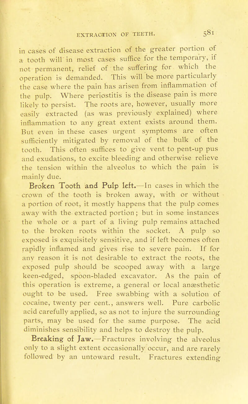 in cases of disease extraction of the greater portion of a tooth will in most cases suffice for the temporary, if not permanent, relief of the suffering for which the operation is demanded. This will be more particularly the case where the pain has arisen from irtflammation of the pulp. Where periostitis is the disease pain is more likely to persist. The roots are, however, usually more easily extracted (as was previously explained) where inflammation to any great extent exists around them. But even in these cases urgent symptoms are often sufficiently mitigated by removal of the bulk of the tooth. This often suffices to give vent to pent-up pus and exudations, to excite bleeding and otherwise relieve the tension within the alveolus to which the pain is mainly due. Broken Tooth and Ptilp left.—In cases in which the crown of the tooth is broken away, with or without a portion of root, it mostly happens that the pulp comes away with the extracted portion ; but in some instances the whole or a part of a living pulp remains attached to the broken roots within the socket. A pulp so exposed is exquisitely sensitive, and if left becomes often rapidly inflamed and gives rise to severe pain. If for any reason it is not desirable to extract the roots, the exposed pulp should be scooped away with a large keen-edged, spoon-bladed excavator. As the pain of this operation is extreme, a general or local anesthetic ought to be used. Free swabbing with a solution of cocaine, twenty per cent., answers well. Pure carbolic acid carefully applied, so as not to injure the surrounding parts, may be used for the same purpose. The acid diminishes sensibility and helps to destroy the pulp. Breaking of Jaw.—Fractures involving the alveolus only to a slight extent occasionally occur, and are rarely followed by an untoward result. Fractures extending