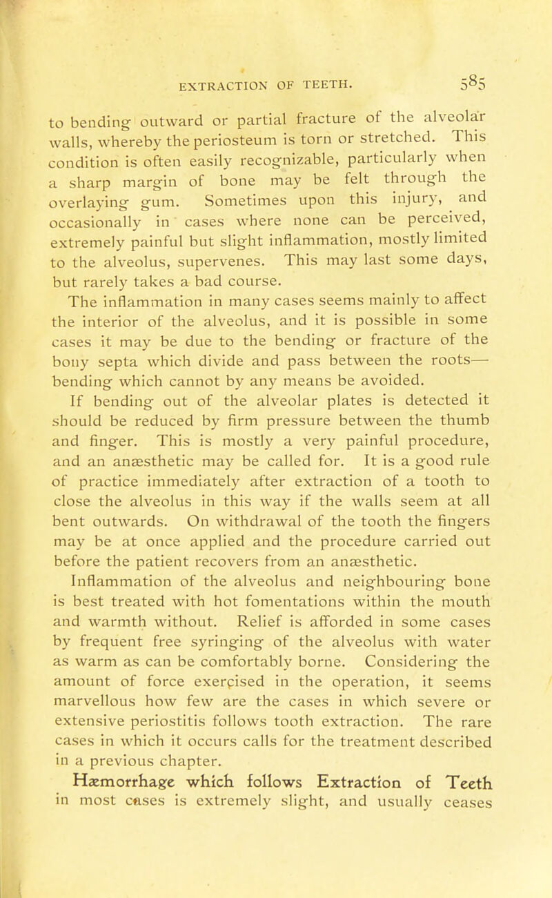 to bending outward or partial fracture of the alveolar walls, whereby the periosteum is torn or stretched. This condition is often easily recognizable, particularly when a sharp margin of bone may be felt through the overlaying gum. Sometimes upon this injury, and occasionally in cases where none can be perceived, extremely painful but slight inflammation, mostly limited to the alveolus, supervenes. This may last some days, but rarely takes a bad course. The inflammation in many cases seems mainly to affect the interior of the alveolus, and it is possible in some cases it may be due to the bending or fracture of the bony septa which divide and pass between the roots— bending which cannot by any means be avoided. If bending out of the alveolar plates is detected it should be reduced by firm pressure between the thumb and finger. This is mostly a very painful procedure, and an anesthetic may be called for. It is a good rule of practice immediately after extraction of a tooth to close the alveolus in this way if the walls seem at all bent outwards. On withdrawal of the tooth the fingers may be at once applied and the procedure carried out before the patient recovers from an anaesthetic. Inflammation of the alveolus and neighbouring bone is best treated with hot fomentations within the mouth and warmth without. Relief is afforded in some cases by frequent free syringing of the alveolus with water as warm as can be comfortably borne. Considering the amount of force exerpised in the operation, it seems marvellous how few are the cases in which severe or extensive periostitis follows tooth extraction. The rare cases in which it occurs calls for the treatment described in a previous chapter. Hemorrhage which follows Extraction of Teeth in most cases is extremely slight, and usually ceases