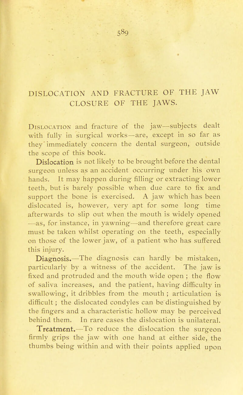 DISLOCATION AND FRACTURE OF THE JAW CLOSURE OF THE JAWS. Dislocation and fracture of the jaw—subjects dealt with fully in surgical works—are, except in so far as they'immediately concern the dental surgeon, outside the scope of this book. Dislocation is not likely to be brought before the dental surgeon unless as an accident occurring under his own hands. It may happen during filling or extracting lower teeth, but is barely possible when due care to fix and support the bone is exercised. A jaw which has been dislocated is, however, very apt for some long time afterwards to slip out when the mouth is widely opened —as, for instance, in yawning—and therefore great care must be taken whilst operating on the teeth, especially on those of the lower jaw, of a patient who has suffered this injury. Diagnosis.—The diagnosis can hardly be mistaken, particularly by a witness of the accident. The jaw is fixed and protruded and the mouth wide open ; the flow of saliva increases, and the patient, having difficulty in swallowing, it dribbles from the mouth ; articulation is difficult; the dislocated condyles can be distinguished by the fingers and a characteristic hollow may be perceived behind them. In rare cases the dislocation is unilateral. Treatment.—To reduce the dislocation the surgeon firmly grips the jaw with one hand at either side, the thumbs being within and with their points applied upon