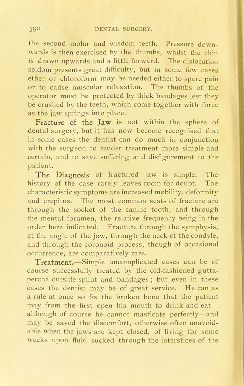 the second molar and wisdom teeth. Pressure down- wards is then exercised by the thumbs, whilst the chin is drawn upwards and a little forward. The dislocation seldom presents great difficulty, but in some few cases ether or chloroform may be needed either to spare pain or to cause muscular relaxation. The thumbs of the operator must be protected by thick bandages lest they be crushed by the teeth, which come together with force as the jaw springs into place. Fracture of the Jaw is not within the sphere of dental surgery, but it has now become recognised that in some cases the dentist can do much in conjunction with the surgeon to render treatment more simple and certain, and to save suffering and disfigurement to the patient. The Diagnosis of fractured jaw is simple. The history of the case rarely leaves room for doubt. The characteristic symptoms are increased mobility, deformity and crepitus. The most common seats of fracture are through the socket of the canine tooth, and through the mental foramen, the relative frequency being in the order here indicated. Fracture through the symphysis, at the angle of the jaw, through the neck of the condyle, and through the coronoid process, though of occasional occurrence, are comparatively rare. Treatment.—Simple uncomplicated cases can be of course successfully treated by the old-fashioned gutta- percha outside splint and bandages ; but even in these cases the dentist may be of great service. He can as a rule at once so fix the broken bone that the patient may from the first open his mouth to drink and eat— although of course he cannot masticate perfectly—and may be saved the discomfort, otherwise often unavoid- able when the jaws are kept closed, of living for some weeks upon fluid suqked through the interstices of the