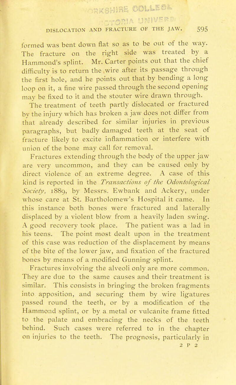 formed was bent down flat so as to be out of the way. The fracture on the right side was treated by a Hammond's splint. Mr. Carter points out that the chief difficulty is to return the wire after its passage through the first hole, and he points out that by bending a long loop on it, a fine wire passed through the second opening may be fixed to it and the stouter wire drawn through. The treatment of teeth partly dislocated or fractured bv the injury which has broken a jaw does not differ from that already described for similar injuries in previous paragraphs, but badly damaged teeth at the seat of fracture likely to excite Inflammation or Interfere with union of the bone may call for removal. Fractures extending through the body of the upper jaw are very uncommon, and they can be caused only by direct violence of an extreme degree. A case of this kind is reported in the Transactions of the Odontological Society, 1889, by Messrs. Ewbank and Ackery, under whose care at St. Bartholomew's Hospital it came. In this instance both bones were fractured and laterally displaced by a violent blow from a heavily laden swing. A good recovery took place. The patient was a lad in his teens. The point most dealt upon in the treatment of this case was reduction of the displacement by means of the bite of the lower jaw, and fixation of the fractured bones by means of a modified Gunning splint. Fractures involving the alveoli only are more common. They are due to the same causes and their treatment is similar. This consists in bringing the broken fragments into apposition, and securing them by wire ligatures passed round the teeth, or by a modification of the Hammond splint, or by a metal or vulcanite frame fitted to the palate and embracing the necks of the teeth behind. Such cases were referred to In the chapter on injuries to the teeth. The prognosis, particularly in 2 p 2