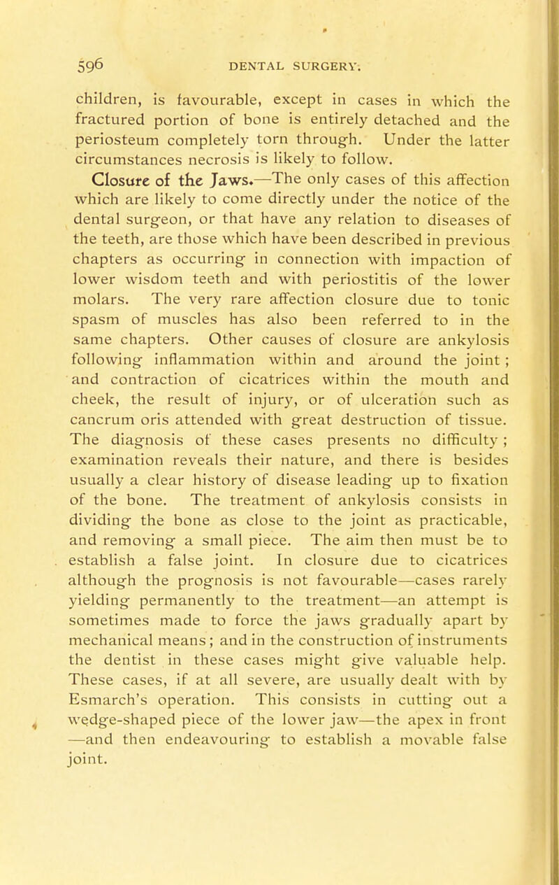 children, is favourable, except in cases in which the fractured portion of bone is entirely detached and the periosteum completely torn through. Under the latter circumstances necrosis is likely to follow. Closufe of the Jaws.—The only cases of this affection which are likely to come directly under the notice of the dental surgeon, or that have any relation to diseases of the teeth, are those which have been described in previous chapters as occurring in connection with impaction of lower wisdom teeth and with periostitis of the lower molars. The very rare affection closure due to tonic spasm of muscles has also been referred to in the same chapters. Other causes of closure are ankylosis following inflammation within and around the joint ; and contraction of cicatrices within the mouth and cheek, the result of injury, or of ulceration such as cancrum oris attended with great destruction of tissue. The diagnosis of these cases presents no difficulty ; examination reveals their nature, and there is besides usually a clear history of disease leading up to fixation of the bone. The treatment of ankylosis consists in dividing the bone as close to the joint as practicable, and removing a small piece. The aim then must be to establish a false joint. In closure due to cicatrices although the prognosis is not favourable—cases rarely yielding permanently to the treatment—an attempt is sometimes made to force the jaws gradually apart by mechanical means; and in the construction of instruments the dentist in these cases might give valuable help. These cases, if at all severe, are usually dealt with by Esmarch's operation. This consists in cutting out a wedge-shaped piece of the lower jaw—the apex in front —and then endeavouring to establish a movable false joint.