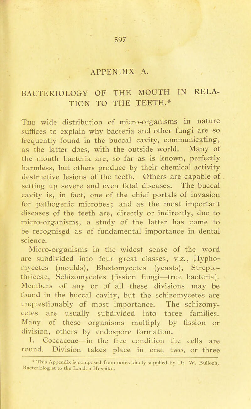 APPENDIX A. BACTERIOLOGY OF THE MOUTH IN RELA- TION TO THE TEETH.* The wide distribution of micro-organisms in nature suffices to explain why bacteria and other fungi are so frequently found in the buccal cavity, communicating, as the latter does, with the outside world. Many of the mouth bacteria are, so far as is known, perfectly harmless, but others produce by their chemical activity destructive lesions of the teeth. Others are capable of setting up severe and even fatal diseases. The buccal cavity is, in fact, one of the chief portals of invasion for pathogenic microbes; and as the most important diseases pf the teeth are, directly or indirectly, due to micro-organisms, a study of the latter has come to be recognised as of fundamental importance in dental science. Micro-organisms in the widest sense of the word are subdivided into four great classes, viz., Hypho- mycetes (moulds), Blastomycetes (yeasts), Strepto- thriceae, Schizomycetes (fission fungi—true bacteria). Members of any or of all these divisions may be found in the buccal cavity, but the schizomycetes are unquestionably of most importance. The schizomy- cetes are usually subdivided into three families. Many of these organisms multiply by fission or division, others by endospore formation. I. Coccaceae—in the free condition the cells are round. Division takes place in one, two, or three * This Appendix is composed from notes kindly supplied by Dr. W. Bulloch, B.-icteriologist to the London Hospital.