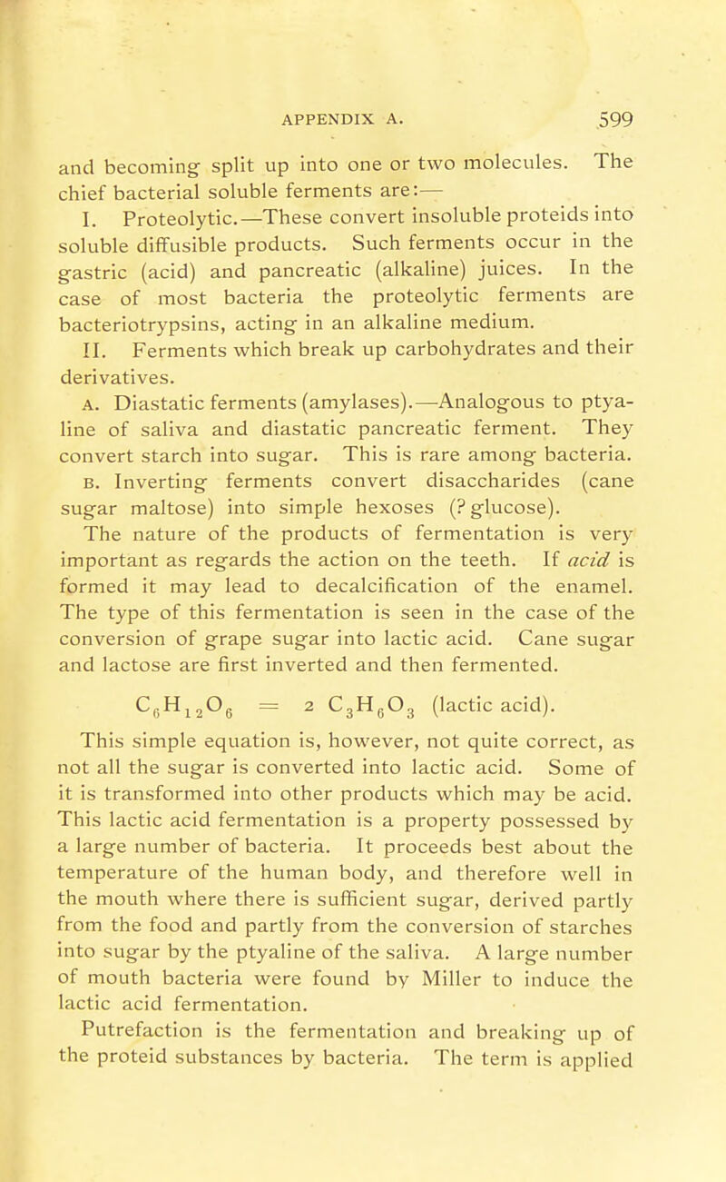 and becoming split up into one or two molecules. The chief bacterial soluble ferments are:— I. Proteolytic.—These convert insoluble proteids into soluble diffusible products. Such ferments occur in the gastric (acid) and pancreatic (alkaline) juices. In the case of most bacteria the proteolytic ferments are bacteriotrypsins, acting in an alkaline medium. II. Ferments which break up carbohydrates and their derivatives. A. Diastatic ferments (amylases).—Analogous to ptya- line of saliva and diastatic pancreatic ferment. They convert starch into sugar. This is rare among bacteria. B. Inverting ferments convert disaccharides (cane sugar maltose) into simple hexoses (? glucose). The nature of the products of fermentation is very important as regards the action on the teeth. If acid is formed it may lead to decalcification of the enamel. The type of this fermentation is seen in the case of the conversion of grape sugar into lactic acid. Cane sugar and lactose are first inverted and then fermented. CyH^^Og = 2 CgHgOg (lactic acid). This simple equation is, however, not quite correct, as not all the sugar is converted into lactic acid. Some of it is transformed into other products which may be acid. This lactic acid fermentation is a property possessed by a large number of bacteria. It proceeds best about the temperature of the human body, and therefore well in the mouth where there is sufficient sugar, derived partly from the food and partly from the conversion of starches into sugar by the ptyaline of the saliva. A large number of mouth bacteria were found by Miller to induce the lactic acid fermentation. Putrefactio n is the fermentation and breaking up of the proteid substances by bacteria. The term is applied