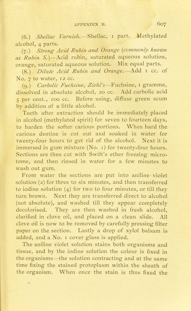 (6.) Shellac Varnish.—Shellac, i part. Methylated alcohol, 4 parts. (7.) Strong Acid Rubin and Orange {commonly known as Rubin 6.)—Acid rubin, saturated aqueous solution, orange, saturated aqueous solution. Mix equal parts. (8.) Dilute Acid Rubin and Orange.—Add i cc. of No. 7 to water, 12 cc. (9.) Carbolic Fuchsine, Ziehl's—Fuchsine, i gramme, dissolved in absolute alcohol, 20 cc. Add carbolic acid 5 per cent., 100 cc. Before using, diffuse green scum by addition of a little alcohol. Teeth after extraction should be immediately placed in alcohol (methylated spirit) for seven to fourteen days, to harden the softer carious portions. When hard the carious dentine is cut out and soaked in water for twenty-four hours to get rid of the alcohol. Next it is immersed in gum mixture (No. i) for twenty-four hours. Sections are then cut with Swift's ether freezing micro- tome, and then rinsed in water for a few minutes to wash out gum. From water the sections are put into aniline violet solution (2) for three to six minutes, and then transferred to iodine solution (4) for two to four minutes, or till they turn brown. Next they are transferred direct to alcohol (not absolute), and washed till they appear completely decolorised. They are then washed in fresh alcohol, clarified in clove oil, and placed on a clean slide. All clove oil is now to be removed by carefully pressing filter paper on the section. Lastly a drop of xylol balsam is added, and a No. i cover glass is applied. The aniline violet solution stains both organisms and tissue, and by the iodine solution the colour is fixed in the organisms—the solution contracting and at the same time fixing the stained protoplasm within the sheath of the organism. When once the stain is thus fixed the