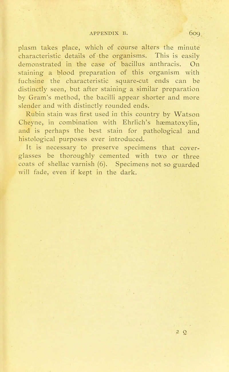 plasm takes place, which of course alters the minute characteristic details of the organisms. This is easily demonstrated in the case of bacillus anthracis. On staining a blood preparation of this organism with fuchsine the characteristic square-cut ends can be distinctly seen, but after staining a similar preparation by Gram's method, the bacilli appear shorter and more slender and with distinctly rounded ends. Rubin stain was first used in this country by Watson Cheyne, in combination with Ehrlich's haematoxylin, and is perhaps the best stain for pathological and histological purposes ever introduced. It is necessary to preserve specimens that cover- glasses be thoroughly cemented with two or three coats of shellac varnish (6). Specimens not so guarded will fade, even if kept in the dark. ■2 Q