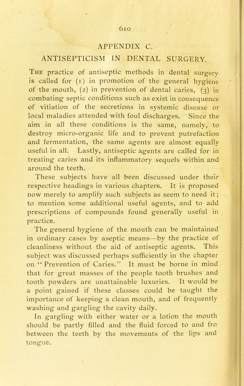 6io APPENDIX C. ANTISEPTICISM IN DENTAL SURGERY. The practice of antiseptic methods in dental surgery is called for (i) in promotion of the general hygiene of the mouth, (2) in prevention of dental caries, (3) in combating septic conditions such as exist in consequence of vitiation of the secretions in systemic disease or local maladies attended vi^ith foul discharges. Since the aim in all these conditions is the same, namely, to destroy micro-organic life and to prevent putrefaction and fermentation, the same agents are almost equally useful in all. Lastly, antiseptic agents are called for in treating caries and its inflammatory sequels within and around the teeth. These subjects have all been discussed under their respective headings in various chapters. It is proposed now merely to amplify such subjects as seem to need it; to mention some additional useful agents, and to add prescriptions of compounds found generally useful in practice. The general hygiene of the mouth can be maintained in ordinary cases by aseptic means—by the practice of cleanliness without the aid of antiseptic agents. This subject was discussed perhaps sufficiently in the chapter on Prevention of Caries. It must be borne in mind that for great masses of the people tooth brushes and tooth powders are unattainable luxuries. It would be a point gained if these classes could be taught the importance of keeping a clean mouth, and of frequently- washing and gargling the cavity daily. In gargling with either water or a lotion the mouth should be partly filled and the fluid forced to and fro between the teeth by the movements of the lips and tongue.