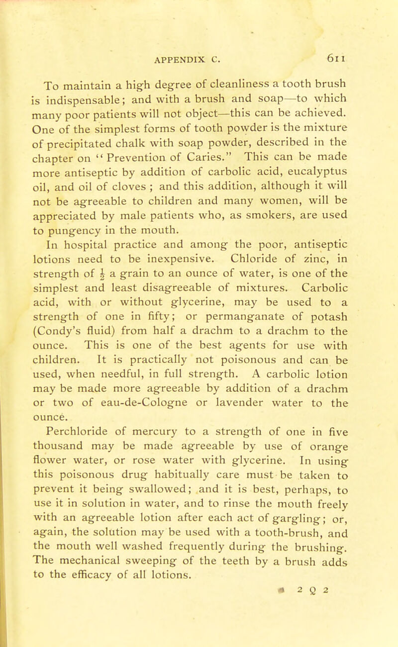 To maintain a high degree of cleanliness a tooth brush is indispensable; and with a brush and soap—to which many poor patients will not object—this can be achieved. One of the simplest forms of tooth powder is the mixture of precipitated chalk with soap powder, described in the chapter on Prevention of Caries. This can be made more antiseptic by addition of carbolic acid, eucalyptus oil, and oil of cloves ; and this addition, although it will not be agreeable to children and many women, will be appreciated by male patients who, as smokers, are used to pungency in the mouth. In hospital practice and among the poor, antiseptic lotions need to be inexpensive. Chloride of zinc, in strength of ^ a grain to an ounce of water, is one of the simplest and least disagreeable of mixtures. Carbolic acid, with or without glycerine, may be used to a strength of one in fifty; or permanganate of potash (Condy's fluid) from half a drachm to a drachm to the ounce. This is one of the best agents for use with children. It is practically not poisonous and can be used, when needful, in full strength. A carbolic lotion may be made more agreeable by addition of a drachm or two of eau-de-Cologne or lavender water to the ounce. Perchloride of mercury to a strength of one in five thousand may be made agreeable by use of orange flower water, or rose water with glycerine. In using this poisonous drug habitually care must be taken to prevent it being swallowed; and it is best, perhaps, to use it in solution in water, and to rinse the mouth freely with an agreeable lotion after each act of gargling; or, again, the solution may be used with a tooth-brush, and the mouth well washed frequently during the brushing. The mechanical sweeping of the teeth by a brush adds to the efficacy of all lotions. # 2 Q 2