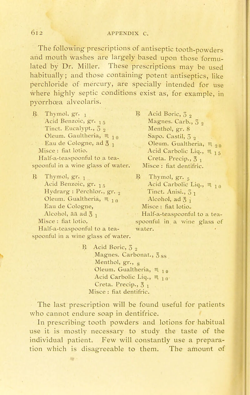 The following- prescriptions of antiseptic tooth-powders and mouth washes are largely based upon those formu- lated by Dr. Miller. These prescriptions may be used habitually; and those containing potent antiseptics, like perchloride of mercury, are specially intended for use where highly septic conditions exist as, for example, in pyorrhoea alveolaris. Ji!i Thymol, gr. i Acid Boric, 5 j Acid Benzoic, gr. ■^ g Magnes. Carb., 3 , Tinct. Eucalypt., 3 2 Menthol, gr. 8 Oleum. Gaultheria, itl j q Sapo. Castil, 3 2 Eau de Cologne, ad g j Oleum. Gualtheria, m 2 n Misce : fiat lotio. Acid Carbolic Liq., I 1 5 Half-a-teaspoonful to a tea- Creta. Precip., 5 1 spoonful in a wine glass of water. Misce : fiat dentifric. iji Thymol, gr. ^ Thymol, gr. 5 Acid Benzoic, gr. -y^ Acid Carbolic Liq., in, ^ (, Hydrarg : Perchlor., gr. 2 Tinct. Anisi., 3 j Oleum. Gualtheria, I j q Alcohol, ad 5 1 Eau de Cologne, Misce : fiat lotio. Alcohol, aa ad 3 ]^ Half-a-teaspoonful to a tea- Misce : fiat lotio, spoonful in . a wine glass of Half-a-teaspoonful to a tea- water, spoonful in a wine glass of water. ^I^i Acid Boric, 3 2 Magnes. Carbonat., 533 Menthol, gr., g Oleum. Gualtheria, I j q Acid Carbolic Liq., itl j Creta. Precip., 5 1 Misce : fiat dentifric. The last prescription will be found useful for patients who cannot endure soap in dentifrice. In prescribing tooth powders and lotions for habitual use it is mostly necessary to study the taste of the individual patient. Few will constantly use a prepara- tion which is disagreeable to them. The aiiiount of