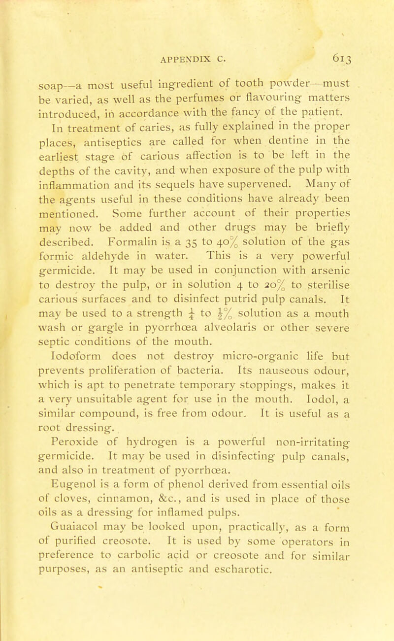 soap—a most useful ingredient of tooth powder—must be varied, as well as the perfumes or flavouring matters introduced, in accordance with the fancy of the patient. In treatment of caries, as fully explained in the proper places, antiseptics are called for when dentine in the earliest stage of carious affection is to be left in the depths of the cavity, and when exposure of the pulp with inflammation and its sequels have supervened. Many of the agents useful in these conditions have already been mentioned. Some further account of their properties may now be added and other drugs may be briefly described. Formalin is a 35 to 40% solution of the gas formic aldehyde in water. This is a very powerful germicide. It may be used in conjunction with arsenic to destroy the pulp, or in solution 4 to 20% to sterilise carious surfaces and to disinfect putrid pulp canals. It may be used to a strength ^ to |% solution as a mouth wash or gargle in pyorrhoea alveolaris or other severe septic conditions of the mouth. Iodoform does not destroy micro-organic life but prevents proliferation of bacteria. Its nauseous odour, which is apt to penetrate temporary stoppings, makes it a very unsuitable agent for use in the mouth. lodol, a similar compound, is free from odour. It is useful as a root dressing. Peroxide of hydrogen is a powerful non-irritating germicide. It may be used in disinfecting pulp canals, and also in treatment of pyorrhoea. Eugenol is a form of phenol derived from essentia! oils of cloves, cinnamon, &c., and is used in place of those oils as a dressing for inflamed pulps. Guaiacol may be looked upon, practically, as a form of purified creosote. It is used by some operators in preference to carbolic acid or creosote and for similar purposes, as an antiseptic and escharotic.