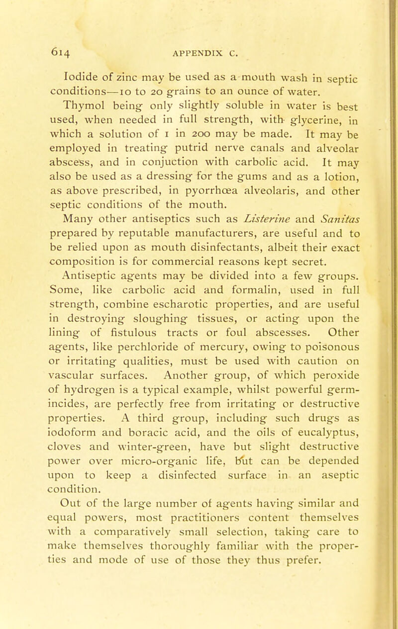 Iodide of zinc may be used as a mouth wash in septic conditions—I o to 20 grains to an ounce of water. Thymol being only slightly soluble in water is best used, when needed in full strength, with- glycerine, in which a solution of i in 200 may be made. It may be employed in treating putrid nerve canals and alveolar abscess, and in conjuction with carbolic acid. It may also be used as a dressing for the gums and as a lotion, as above prescribed, in pyorrhoea alveolaris, and other septic conditions of the mouth. Many other antiseptics such as Listerine and Sanitas prepared by reputable manufacturers, are useful and to be relied upon as mouth disinfectants, albeit their exact composition is for commercial reasons kept secret. Antiseptic agents may be divided into a few groups. Some, like carbolic acid and formalin, used in full strength, combine escharotic properties, and are useful in destroying sloughing tissues, or acting upon the lining of fistulous tracts or foul abscesses. Other agents, like perchloride of mercury, owing to poisonous or irritating qualities, must be used with caution on vascular surfaces. Another group, of which peroxide of hydrogen is a typical example, whilst powerful germ- incides, are perfectly free from irritating or destructive properties. A third group, including such drugs as iodoform and boracic acid, and the oils of eucalyptus, cloves and winter-green, have but slight destructive power over micro-organic life, but can be depended upon to keep a disinfected surface in an aseptic condition. Out of the large number of agents having similar and equal powers, most practitioners content themselves with a comparatively small selection, taking care to make themselves thoroughly familiar with the proper- ties and mode of use of those they thus prefer.