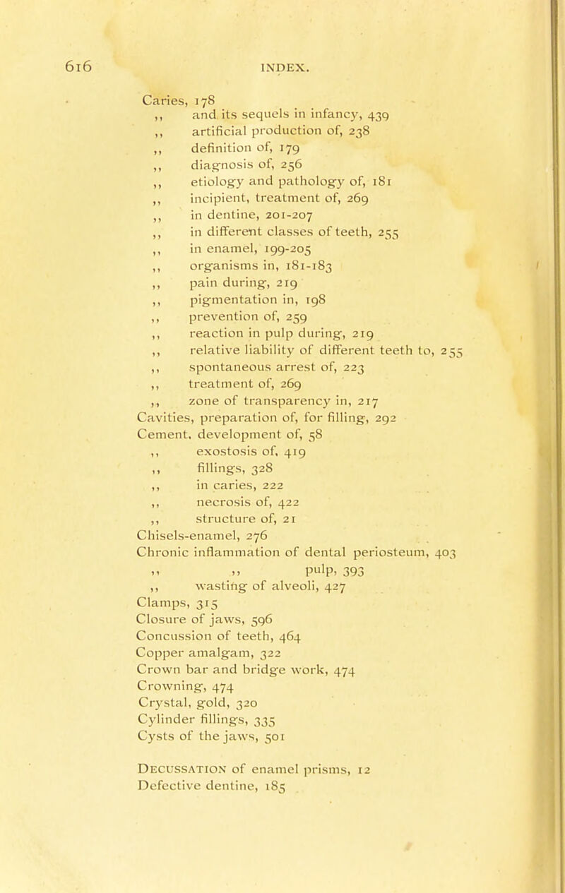 Caries, 178 ,, and its sequels in infancy, 439 ,, artificial production of, 238 ,, definition of, 179 ,, diag'nosis of, 256 ,, etiology and pathology of, 181 ,, incipient, treatment of, 269 ,, in dentine, zoi-207 ,, in different classes of teeth, 255 ,, in enamel, 199-205 ,, organisms in, 181-183 / pain during', 219 ,, pigmentation in, 198 ,, prevention of, 259 ,, reaction in pulp during, 219 ,, relative liability of different teeth to, 255 ,, spontaneous arrest of, 223 ,, treatment of, 269 ,, zone of transparency in, 217 Cavities, preparation of, for filling, 292 Cement, development of, 58 ,, exostosis of, 419 fillings, 328 ,, in caries, 222 ,, necrosis of, 422 ,, structure of, 21 Chisels-enamel, 276 Chronic inflammation of dental periosteum, 403 >. pulp- 393 ,, wasting of alveoli, 427 Clamps, 315 Closure of jaws, 596 Concussion of teeth, 464 Copper amalgam, 322 Crown bar and bridge work, 474 Crowning, 474 Crystal, gold, 320 Cylinder fillings, 335 Cysts of the jaws, 501 Decussation of enamel prisms, 12 Defective dentine, 185