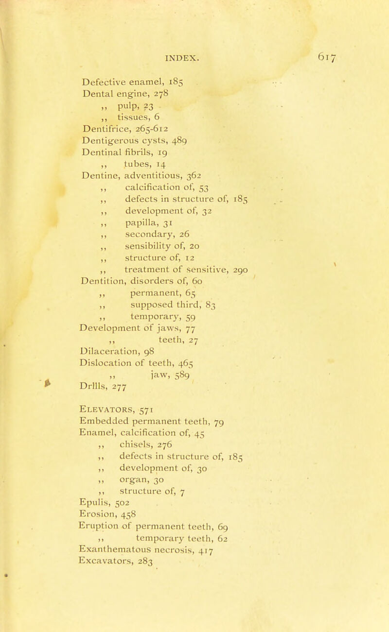 Defective enamel, 185 Dental engine, 278 ,, pulp, 23 ,, tissues, 6 Dentifrice, 265-612 Dentigerous cysts, 489 Dentinal fibrils, 19 ,, tubes, 14 Dentine, adventitious, 362 ,, calcification of, 53 ,, defects in structure of, 185 ,, development of, 32 ,, papilla, 31 ,, secondary, 26 ,, sensibility of, 20 ,, structure of, 12 ,, treatment of sensitive, 290 Dentition, disorders of, 60 ,, permanent, 65 ,, supposed third, 83 ,, temporary, 59 Development of jaws, 77 ,, teeth, 27 Dilaceration, 98 Dislocation of teeth, 465 ,, jaw, 589 Drills, 277 Elevators, 571 Embedded permanent teeth, 79 Enamel, calcification of, 45 ,, chisels, 276 ,, defects in structure of, 185 ,, development of, 30 ,, org-an, 30 ,, structure of, 7 Epulis, 502 Erosion, 458 Eruption of permanent teeth, 69 ,, temporary teeth, 62 Exanthematous necrosis, 417 Excavators, 283