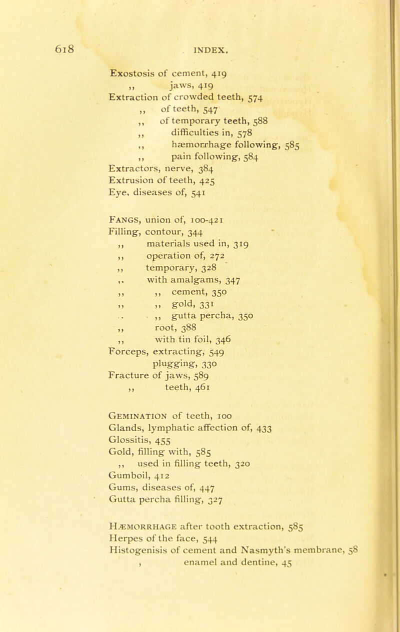 Exostosis of cement, 419 „ jaws, 419 Extraction of crowded teeth, 574 ,, of teeth, 547 ,, of temporary teeth, 588 ,, difficulties in, 578 ,, haemorrhage following, 585 ,, pain following, 584 Extractors, nerve, 384 Extrusion of teeth, 425 Eye, diseases of, 541 Fangs, union of, 100-421 Filling, contour, 344 ,, materials used in, 319 ,, operation of, 272 ,, temporary, 328 ,, with amalgams, 347 ,, „ cement, 350 ., .. gold, 331 . „ gutta percha, 350 „ root, 388 ,, with tin foil, 346 Forceps, extracting, 549 plugging, 330 Fracture of jaws, 589 teeth, 461 Gemination of teeth, 100 Glands, lymphatic affection of, 433 Glossitis, 455 Gold, filling with, 585 ,, used in filling teeth, 320 Gumboil, 412 Gums, diseases of, 447 Gutta percha filling, 327 H.*;morrhage after tooth extraction, 585 Herpes of the face, 544 Histogenisis of cement and Nasmyth's membrane, 58 , enamel and dentine, 45