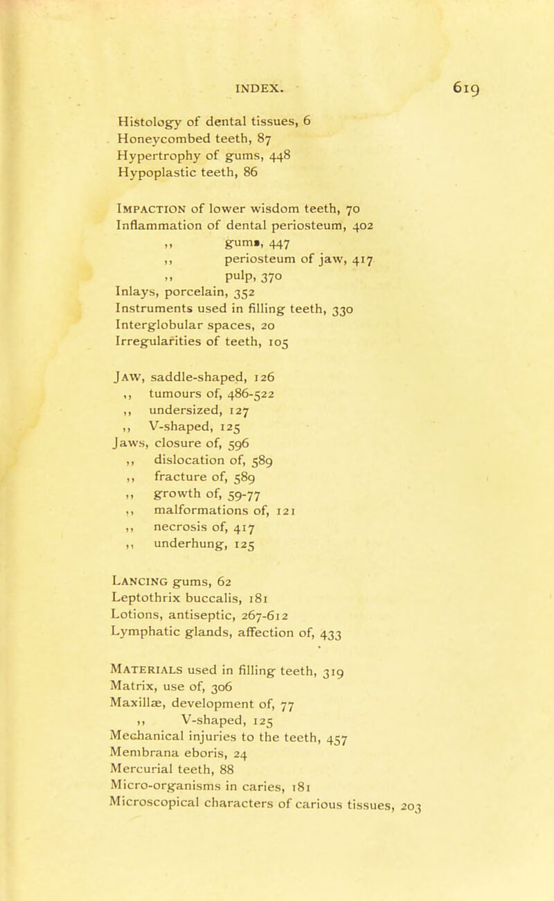 Histology of dental tissues, 6 ^ Honeycombed teeth, 87 Hypertrophy of gums, 448 Hypoplastic teeth, 86 Impaction of lower wisdom teeth, 70 Inflammation of dental periosteum, 402 ,, gum», 447 ,, periosteum of jaw, 417  pulp. 370 Inlays, porcelain, 352 Instruments used in filling teeth, 330 Interglobular spaces, 20 Irregularities of teeth, 105 Jaw, saddle-shaped, 126 ,, tumours of, 486-522 ,, undersized, 127 ,, V-shaped, 125 Jaws, closure of, 596 ,, dislocation of, 589 ,, fracture of, 589 ,, growth of, 59-77 ,, malformations of, 121 ,, necrosis of, 417 ,, underhung, 125 Lancing gums, 62 Leptothrix buccalis, 181 Lotions, antiseptic, 267-612 Lymphatic glands, affection of, 433 Materials used in filling teeth, 319 Matrix, use of, 306 Maxillae, development of, 77 ,, V-shaped, 125 Mechanical injuries to the teeth, 457 Membrana eboris, 24 Mercurial teeth, 88 Micro-organisms in caries, 181 Microscopical characters of carious tissues,