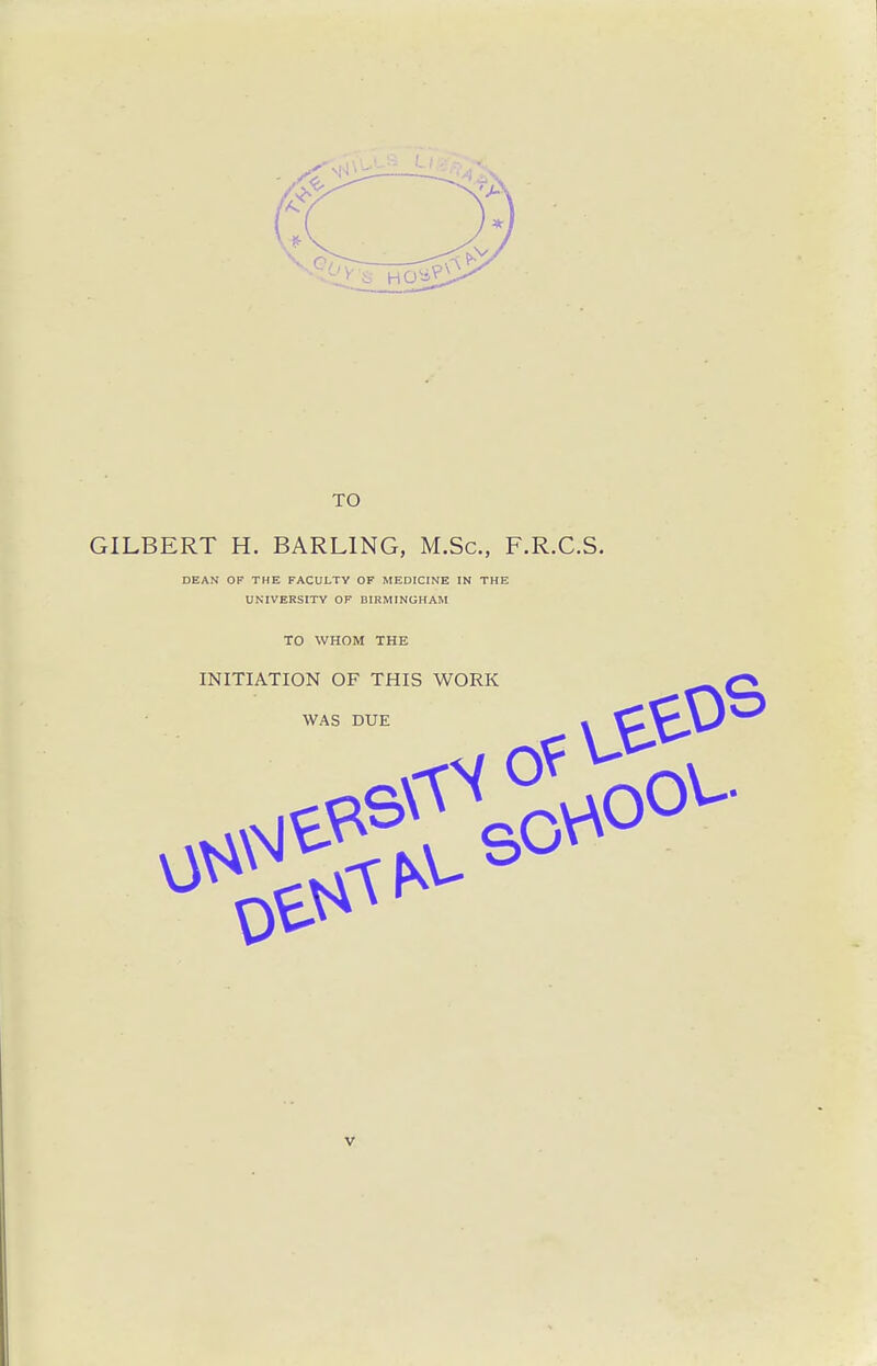 TO GILBERT H. BARLING, M.Sc, F.R.C.S. DEAN OF THE FACULTY OF MEDICINE IN THE UNIVERSITY OF BIRMINGHAM TO WHOM THE INITIATION OF THIS WORK WAS DUE