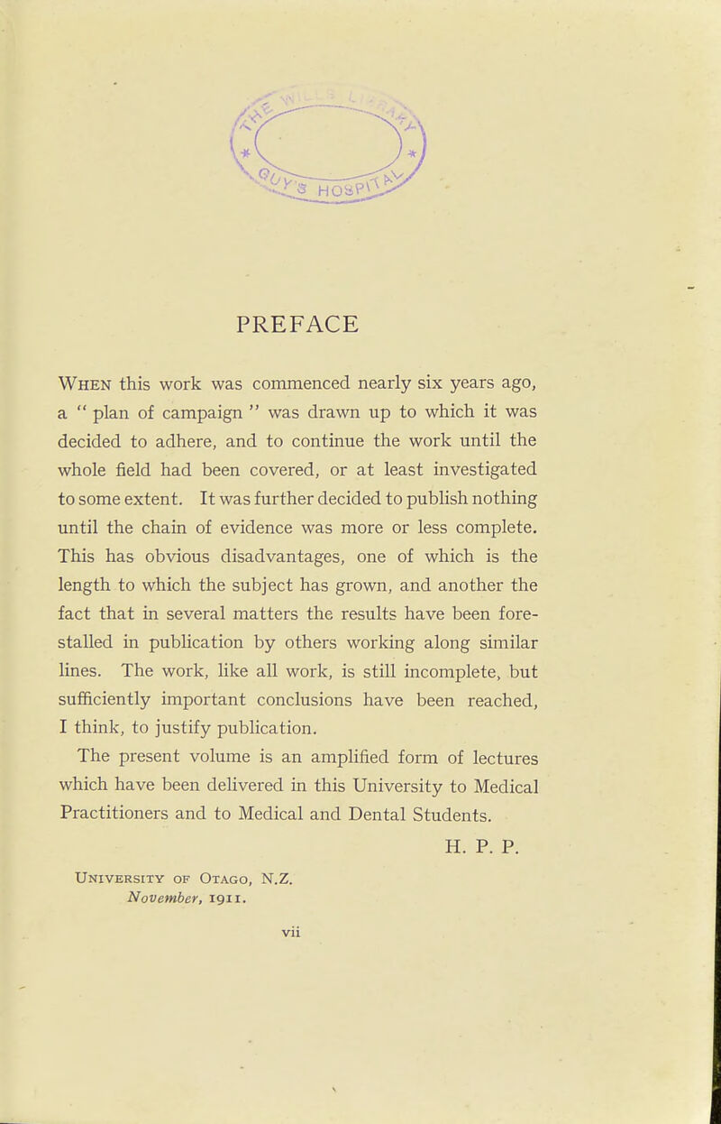PREFACE When this work was commenced nearly six years ago, a  plan of campaign  was drawn up to which it was decided to adhere, and to continue the work until the whole field had been covered, or at least investigated to some extent. It was further decided to publish nothing until the chain of evidence was more or less complete. This has obvious disadvantages, one of which is the length to which the subject has grown, and another the fact that in several matters the results have been fore- stalled in publication by others working along similar lines. The work, like all work, is still incomplete, but sufficiently important conclusions have been reached, I think, to justify publication. The present volume is an amplified form of lectures which have been deUvered in this University to Medical Practitioners and to Medical and Dental Students. H. P. P. University of Otago, N.Z. November, 1911.