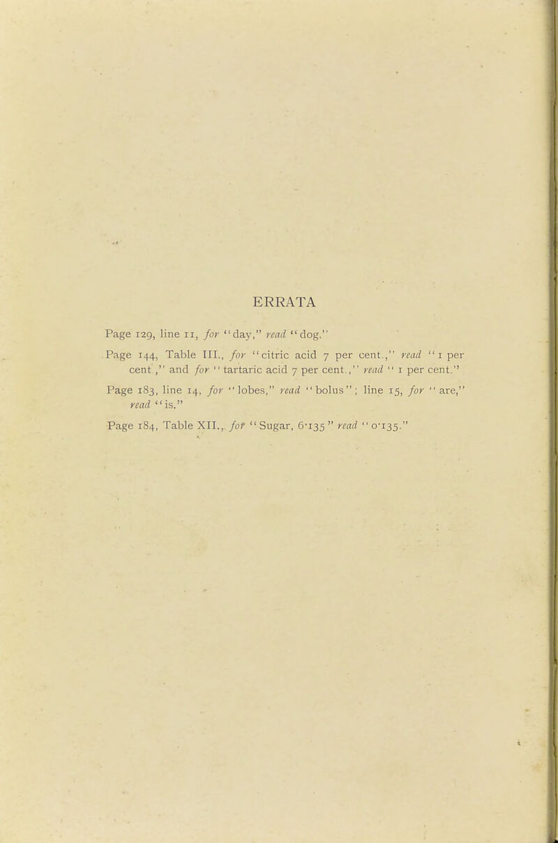 ERRATA Page 129, line 11, for day, read dog. Page 144, Table III., for citric acid 7 per cent., read i p cent , and for  tartaric acid 7 per cent., read  i per cent. Page 183, line 14, for lobes, read bolus; line 15, for are read is. Page 184, Table XII., fof Sugar, 6-135  ''^''^  o^35-