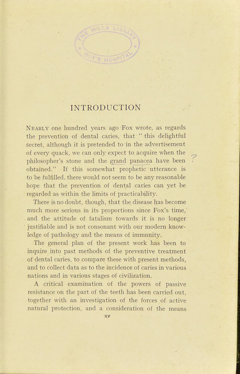 INTRODUCTION Nearly one hundred years ago Fox wrote, as regards the prevention of dental caries, that' this dehghtful secret, although it is pretended to in the advertisement of every quack, we can only expect to acquire when the philosopher's stone and the grand panacea have been obtained. If this somewhat prophetic utterance is to be fulfilled, there would not seem to be any reasonable hope that the prevention of dental caries can yet be regarded as within the limits of practicability. There is no doubt, though, that the^disease has become much more serious in its proportions since Fox's time, and the attitude of fatalism towards it is no longer justifiable and is not consonant with our modem know- ledge of pathology and the means of immunity. The general plan of the present work has been to inquire into past methods of the preventive treatment of dental caries, to compare these with present methods, and to collect data as to the incidence of caries in various nations and in various stages of civilization. A critical examination of the powers of passive resistance on the part of the teeth has been carried out, together with an investigation of the forces of active natural protection, and a consideration of the means