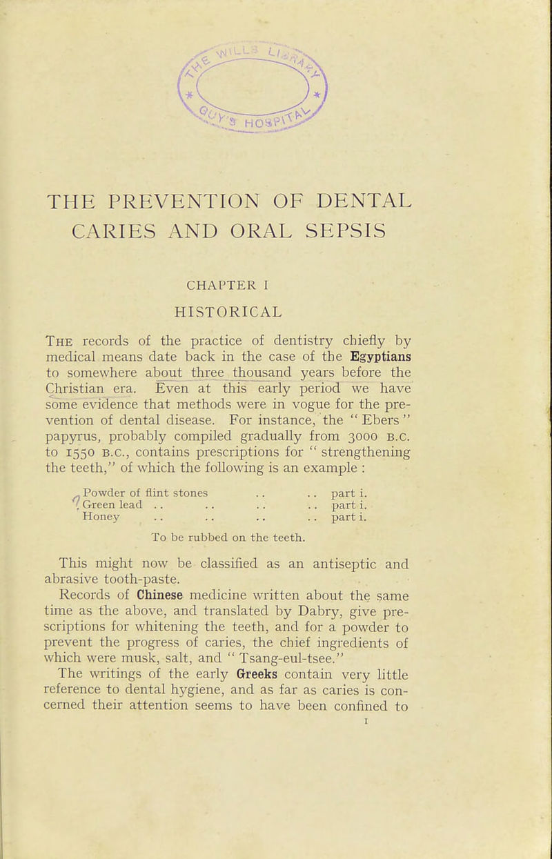 THE PREVENTION OF DENTAL CARIES AND ORAL SEPSIS CHAPTER I HISTORICAL The records of the practice of dentistry chiefly by medical means date back in the case of the Egyptians to somewhere about three thousand years before the Christian era. Even at this early period we have some evidence that methods were in vogue for the pre- vention of dental disease. For instance, the  Ebers  papyrus, probably compiled gradually from 3000 B.C. to 1550 B.C., contains prescriptions for  strengthening the teeth, of which the following is an example : ^ Powder of flint stones .. .. part i. ( Green lead .. . . .. . . part i. Honey .. .. .. .. part i. To be rubbed on the teeth. This might now be classified as an antiseptic and abrasive tooth-paste. Records of Chinese medicine written about the same time as the above, and translated by Dabry, give pre- scriptions for whitening the teeth, and for a powder to prevent the progress of caries, the chief ingredients of which were musk, salt, and  Tsang-eul-tsee. The writings of the early Greeks contain very little reference to dental hygiene, and as far as caries is con- cerned their attention seems to have been confined to