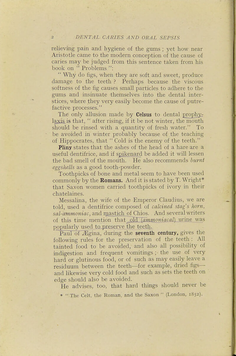 relieving pain and hygiene of the gums ; yet how near Aristotle came to the modern conception of the cause of caries may be judged from this sentence taken from his book on  Problems :  Why do figs, when they are soft and sweet, produce damage to the teeth ? Perhaps because the viscous softness of the fig causes small particles to adhere to the gums and insinuate themselves into the dental inter- stices, where they very easily become the cause of putre- factive processes. The only allusion made by Celsus to dental grophyr laxiS-is that,  after rising, if it be not winter, the mouth should be rinsed with a quantity of fresh water. To be avoided in winter probably because of the teaching of Hippocrates, that  Cold is the enemy of the teeth. Pliny states that the ashes of the head of a hare are a useful dentifrice, and if spikenard be added it wiU lessen the bad smell of the mouth. He also recommends burnt eggshells as a good tooth-powder. Toothpicks of bone and metal seem to have been used commonly by the Romans. And it is stated by T. Wright* that Saxon women carried toothpicks of ivory in their chatelaines. Messalina, the wife of the Emperor Claudius, we are told, used a dentifrice composed of calcined stag's horn, sal-ammoniac, and mastich of Chios. And several writers of this time mention that^ld (am»om'aca^)_urin_e was popularly used to preserve the teeth. Paul of iEgina, during the seventh century, gives the following rules for the preservation of the teeth : All tainted food to be avoided, and also aU possibihty of indigestion and frequent vomitings ; ■ the use of very hard or glutinous food, or of such as may easily leave a residuum between the teeth—for example, dried figs— and likewise very cold food and such as sets the teeth on edge should also be avoided. He advises, too, that hard things should never be *  The Celt, the Roman, and the Saxon  (London, 1852).