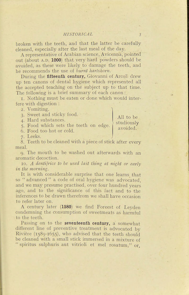 All to be studiously avoided. broken with the teeth, and that the latter be carefully cleaned, especially after the last meal of the day. A representative of Arabian science, Avicenna, pointed out (about A.D. 1000) that very hard powders should be avoided, as these were likely to damage the teeth, and he recommends the use of burnt hartshorn. During the fifteenth century, Giovanni of Arcoli drew up ten canons of dental hygiene which represented all the accepted teaching on the subject up to that time. The following is a brief summary of each canon: 1. Nothing must be eaten or done which would inter- fere with digestion : 2. Vomiting. A 3. Sweet and sticky food. 4. Hard substances. 5. Food which sets the teeth on edge. 6. Food too hot or cold. 7. Leeks. 8. Teeth to be cleaned with a piece of stick after every meal. g. The mouth to be washed out afterwards with an aromatic decoction. 10. A dentifrice to be used last thing at night or early in the morning. It is with considerable surprise that one learns that so  advanced  a code of oral hygiene was advocated, and we may presume practised, over four hundred years ago, and to the significance of this fact and to the inferences to be drawn therefrom we shall have occasion to refer later on. A century later (1580) we find Foreest of Leyden condemning the consumption of sweetmeats as harmful to the teeth. Passing on to the seventeenth century, a somewhat different line of preventive treatment is advocated bv Riviere (1589-1655), who advised that the teeth should be cleaned with a small stick immersed in a mixture of  spiritus sulphuris aut vitrioli et mel rosatum, or.