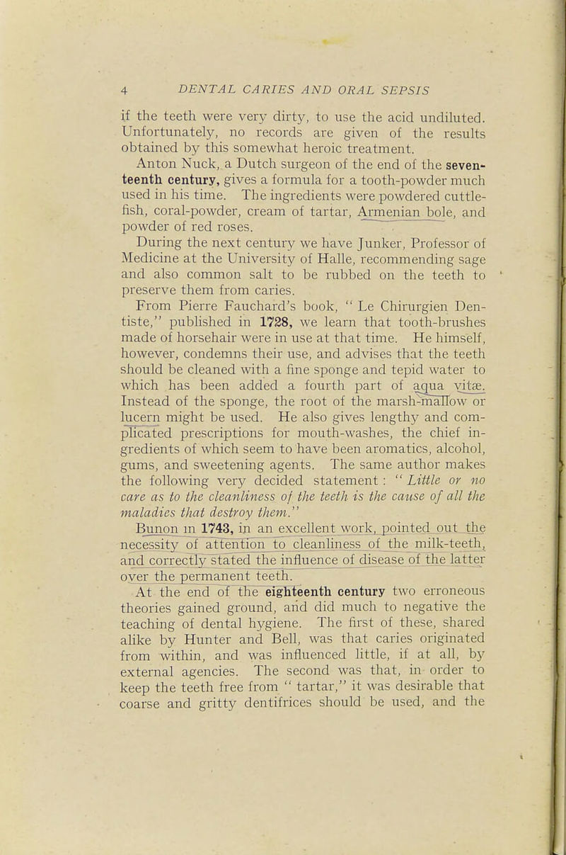 if the teeth were very dhty, to use the acid undiluted. Unfortunately, no records are given of the results obtained by this somewhat heroic treatment. Anton Nuck, a Dutch surgeon of the end of the seven- teenth century, gives a formula for a tooth-powder much used in his time. The ingredients were powdered cuttle- fish, coral-powder, cream of tartar, Armenian bole, and powder of red roses. During the next century we have Junker, Professor of Medicine at the University of Halle, recommending sage and also common salt to be rubbed on the teeth to preserve them from caries. From Pierre Fauchard's book,  Le Chirurgien Den- tiste, published in 1728, we learn that tooth-brushes made of horsehair were in use at that time. He himself, however, condemns their use, and advises that the teeth should be cleaned with a fine sponge and tepid water to which has been added a fourth part of amia vitse. Instead of the sponge, the root of the marsh^mallow or lucern might be used. He also gives lengthy and com- plicated prescriptions for mouth-washes, the chief in- gredients of which seem to have been aromatics, alcohol, gums, and sweetening agents. The same author makes the following very decided statement:  Little or no care as to the cleanliness of the teeth is the cause of all the maladies that destroy them. Bunon m 1743, in an_excellentjwprlcj_j3 necessity of attenTionT to cleanliness of the milk-teeth, and corre_ctly stated the influence of djsea.se of the latter oyer the jperrnanent teeth. At the end oT the'eighteenth century two erroneous theories gained ground, arid did much to negative the teaching of dental hygiene. The first of these, shared ahke by Hunter and Bell, was that caries originated from within, and was influenced little, if at all, by external agencies. The second was that, in order to keep the teeth free from  tartar, it was desirable that coarse and gritty dentifrices should be used, and the