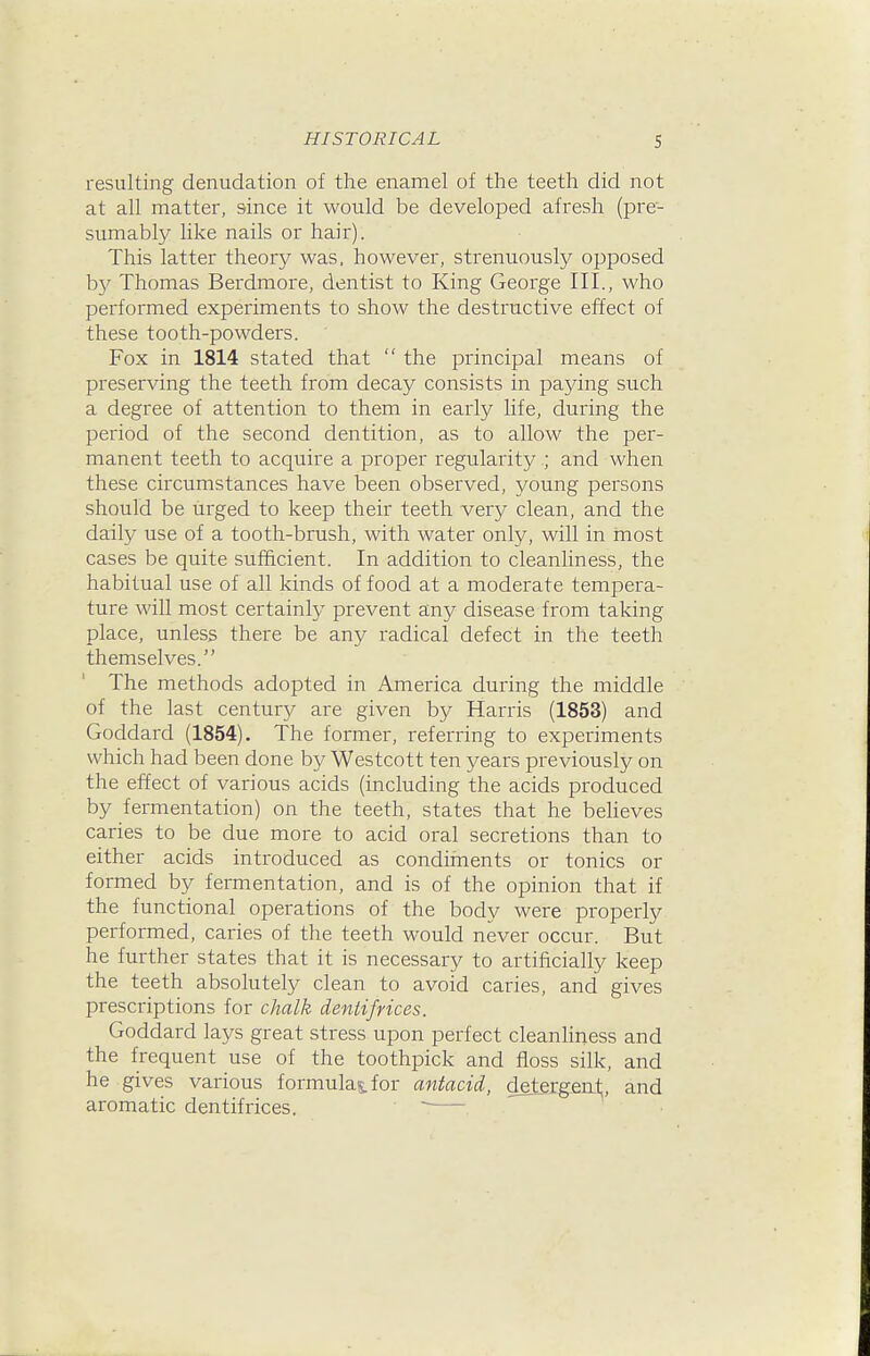 resulting denudation of the enamel of the teeth did not at all matter, since it would be developed afresh (pre- sumably like nails or hair). This latter theory was, however, strenuously opposed by Thomas Berdmore, dentist to King George III., who performed experiments to show the destructive effect of these tooth-powders. Fox in 1814 stated that  the principal means of preserving the teeth from decay consists in paying such a degree of attention to them in early life, during the period of the second dentition, as to allow the per- manent teeth to acquire a proper regularity ; and when these circumstances have been observed, young persons should be iirged to keep their teeth very clean, and the daily use of a tooth-brush, with water only, will in most cases be quite sufficient. In addition to cleanliness, the habitual use of all kinds of food at a moderate temj^era- ture will most certainly prevent any disease from taking place, unless there be any radical defect in the teeth themselves. The methods adopted in America during the middle of the last centur}^ are given by Harris (1853) and Goddard (1854). The former, referring to experiments which had been done by Westcott ten years previously on the effect of various acids (including the acids produced by fermentation) on the teeth, states that he beheves caries to be due more to acid oral secretions than to either acids introduced as condiments or tonics or formed by fermentation, and is of the opinion that if the functional operations of the body were properly performed, caries of the teeth would never occur. But he further states that it is necessary to artificially keep the teeth absolutely clean to avoid caries, and gives prescriptions for chalk dentifrices. Goddard lays great stress upon perfect cleanhness and the frequent use of the toothpick and floss silk, and he gives various formulas, for antacid, detergeut;, and aromatic dentifrices. ~