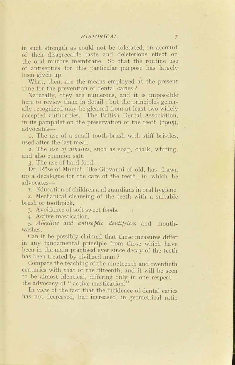 in such strength as could not be tolerated, on account of their disagreeable taste and deleterious effect on the oral mucous membrane. So that the routine use of antiseptics for this particular purpose has largely been given up. What, then, are the means employed at the present time for the prevention of dental caries ? Naturally, they are numerous, and it is impossible here to review them in detail ; but the principles gener- ally recognized may be gleaned from at least two widely accepted authorities. The British Dental Association, in its pamphlet on the preservation of the teeth (1905), advocates— 1. The use of a small tooth-brush with stiff bristles, used after the last meal. 2. The use of alkalies, such as soap, chalk, whiting, and also common salt. 3. The use of hard food. Dr. Rose of Munich, like Giovanni of old, has drawn up a decalogue for the care of the teeth, in which he advocates— 1. Education of children and guardians in oral hygiene. 2. Mechanical cleansing of the teeth with a suitable brush or toothpick. 3. Avoidance of soft sweet foods. 4. Active mastication. 5. Alkaline and antiseptic dentifrices and mouth- washes. Can it be possibly claimed that these measures differ in any fundamental principle from those which have been in the main practised ever since decay of the teeth has been treated by civilized man ? Compare the teaching of the nineteenth and twentieth centuries with that of the fifteenth, and it will be seen to be almost identical, differing only in one respect— the advocacy of  active mastication. In view of the fact that the incidence of dental caries has not decreased, but increased, in geometrical ratio