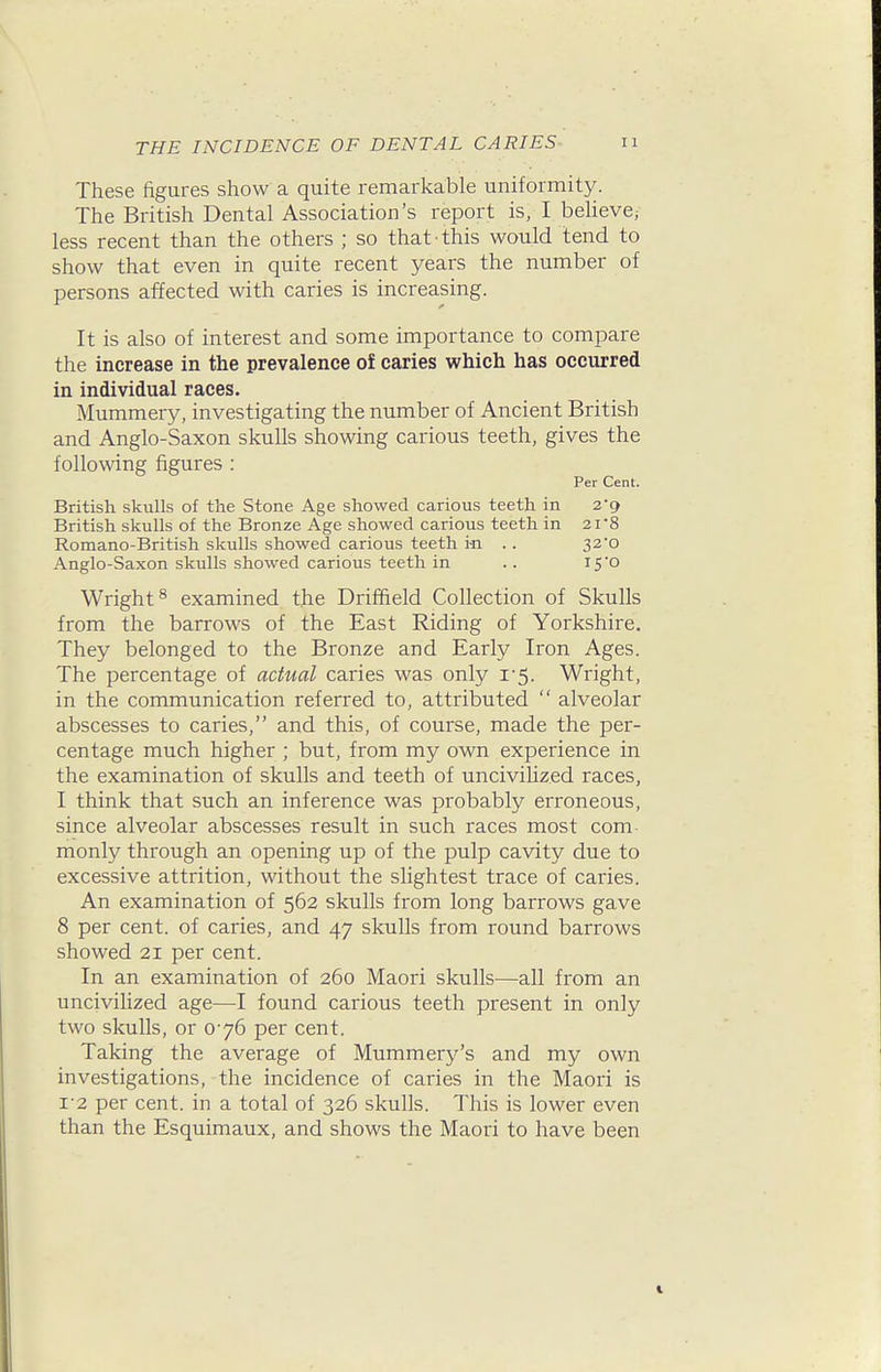 These figures show a quite remarkable uniformity. The British Dental Association's report is, I believe, less recent than the others ; so that this would tend to show that even in quite recent years the number of persons affected with caries is increasing. It is also of interest and some importance to compare the increase in the prevalence of caries which has occurred in individual races. Mummery, investigating the number of Ancient British and Anglo-Saxon skulls showing carious teeth, gives the following figures : Per Cent. British skulls of the Stone Age showed carious teeth in 2'g British skulls of the Bronze Age showed carious teeth in 21'8 Romano-British skulls showed carious teeth i-n .. 32*0 Anglo-Saxon skulls showed carious teeth in .. i5'o Wright^ examined the Driffield Collection of Skulls from the barrows of the East Riding of Yorkshire. They belonged to the Bronze and Early Iron Ages. The percentage of actual caries was only 1-5. Wright, in the communication referred to, attributed  alveolar abscesses to caries, and this, of course, made the per- centage much higher ; but, from my own experience in the examination of skulls and teeth of uncivihzed races, I think that such an inference was probably erroneous, since alveolar abscesses result in such races most com monly through an opening up of the pulp cavity due to excessive attrition, without the slightest trace of caries. An examination of 562 skulls from long barrows gave 8 per cent, of caries, and 47 skulls from round barrows showed 21 per cent. In an examination of 260 Maori skulls—all from an uncivihzed age—I found carious teeth present in only two skulls, or 076 per cent. Taking the average of Mummery's and my own investigations, the incidence of caries in the Maori is 1-2 per cent, in a total of 326 skulls. This is lower even than the Esquimaux, and shows the Maori to have been