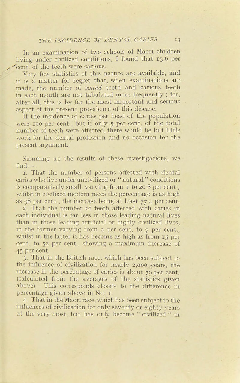 In an examination of two schools of Maori children Uving under civihzed conditions, I found that 15-6 per <cent. of the teeth were carious. Very few statistics of this nature are available, and it is a matter for regret that, when examinations are made, the number of sound teeth and carious teeth in each mouth are not tabulated more frequently ; for, after all, this is by far the most important and serious aspect of the present prevalence of this disease. If the incidence of caries per head of the population were 100 per cent., but if only 5 per cent, of the total number of teeth were affected, there would be but little work for the dental profession and no occasion for the present argument. Summing up the results of these investigations, we find— 1. That the number of persons affected with dental caries who live under uncivihzed or  natural conditions is comparatively small, varying from i to 20'8 per cent., whilst in civilized modern races the percentage is as high as 98 per cent., the increase being at least 77-4 per cent. 2. That the number of teeth affected with caries in each individual is far less in those leading natural lives than in those leading artificial or highly civilized lives, in the former varying from 2 per cent, to 7 per cent., whilst in the latter it has become as high as from 15 per cent, to 52 per cent., showing a maximum increase of 45 per cent. 3. That in the British race, which has been subject to the influence of civilization for nearly 2,000 years, the increase in the percentage of caries is about 79 per cent, (calculated from the averages of the statistics given above) This corresponds closely to the difference in percentage given above in No. i. 4. That in the Maori race, which has been subject to the influences of civihzation for only seventy or eighty years at the very most, but has only become  civihzed  in