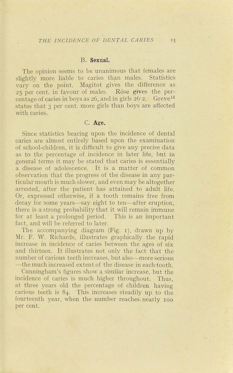 B. Sexual. The opinion seems to be unanimous that females are slightly more liable to caries than males. Statistics vary on the point. Magitot gives the difference as 25 per cent, in favour of males. Rose gives the per- centage of caries in boys as 26, and in girls 26-2. Greve^^ states that 3 per cent, more girls than boys are affected with caries. C. Age. Since statistics bearing upon the incidence of dental caries are almost entirely based upon the examination of school-children, it is difficult to give any precise data as to the percentage of incidence in later life, but in general terms it may be stated that caries is essentially a disease of adolescence. It is a matter of common observation that the progress of the disease in any par- ticular mouth is much slower, and even may be altogether arrested, after the patient has attained to adult life. Or, expressed otherwise, if a tooth remains free from decay for some years—say eight to ten—after eruption, there is a strong probability that it will remain immune for at least a prolonged period. This is an important fact, and will be referred to later. The accompanying diagram (Fig. i), drawn up by Mr. F. W. Richards, illustrates graphically the rapid increase in incidence of caries between the ages of six and thirteen. It illustrates not only the fact that the number of carious teeth increases, but also—more serious —the much increased extent of the disease in each tooth. Cunningham's figures show a similar increase, but the incidence of caries is much higher throughout. Thus, at three years old the percentage of children having carious teeth is 84. This increases steadily up to the fourteenth year, when the number reaches, nearly 100 per cent.