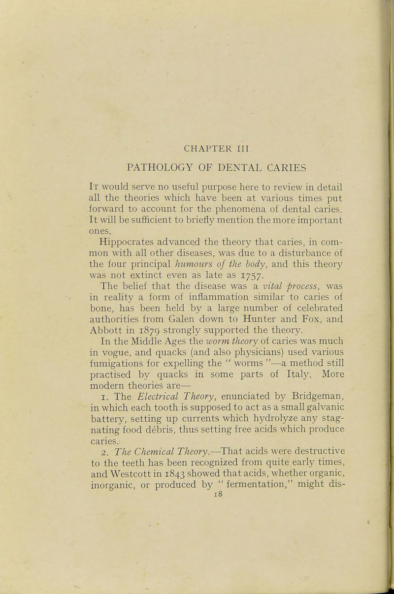 CHAPTER III PATHOLOGY OF DENTAL CARIES It would serve no useful purpose here to review in detail all the theories which have been at various times put forward to account for the phenomena of dental caries. It will be sufficient to briefly mention the more important ones. Hippocrates advanced the theory that caries, in com- mon with all other diseases, was due to a disturbance of the four principal humours of the body, and this theory was not extinct even as late as 1757. The belief that the disease was a vital process, was in reality a form of inflammation similar to caries of bone, has been held by a large number of celebrated authorities from Galen down to Hunter and Fox, and Abbott in 1879 strongly supported the theory. In the Middle Ages the worm theory of caries was much in vogue, and quacks (and also physicians) used various fumigations for expelling the  worms —a method still practised by quacks in some parts of Italy. More modern theories are— 1. The Electrical Theory, enunciated by Bridgeman, in which each tooth is supposed to act as a small galvanic battery, setting up currents which hydrolyze any stag- nating food debris, thus setting free acids which produce caries. 2. The Chemical Theory.—That acids were destructive to the teeth has been recognized from quite early times, and Westcott in 1843 showed that acids, whether organic, inorganic, or produced by  fermentation, might dis-