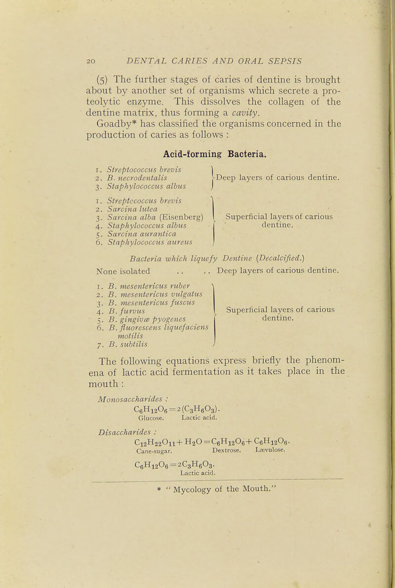 (5) The further stages of caries of dentine is brought about by another set of organisms which secrete a pro- teolytic enzyme. This dissolves the collagen of the dentine matrix, thus forming a cavity. Goadby* has classified the organisms concerned in the production of caries as follows : Acid-forming Bacteria. 1. Streptococcus brevis 2. B. necvodentalis 3. Staphylococcus albus 1. Streptococcus brevis 2. Sarcina lutea 3. Sarcina alba (Eisenberg) 4. Staphylococcus albus 5. Sarcina aurantica 6. Staphylococcus aureus pDeep layers of carious dentine. Superficial layers of carious dentine. Bacteria which liquefy Dentine {Decalcified.) None isolated .. .. Deep layers of carious dentine. 1. B. mesentericus ruber 2. B. mesentericus vulgatus 3. B. mesentericus fuscus 4. B. furvus 5. B. gingiva pyogenes 6. B.fluorescens liquefaciens motilis 7. B. subtilis Superficial layers of carious dentine. The following equations express briefly the phenom- ena of lactic acid fermentation as it takes place in the mouth : Monosaccharides : C6Hi20fi=2(C3H603). Glucose. Lactic acid. Disaccharides : C12H22O11+H2O =C6Hi206+C6Hi20e. Cane-sugar. Dextrose. La;vulose. C6Hi206=2C3H603. Lactic acid. *  Mycology of the Mouth.