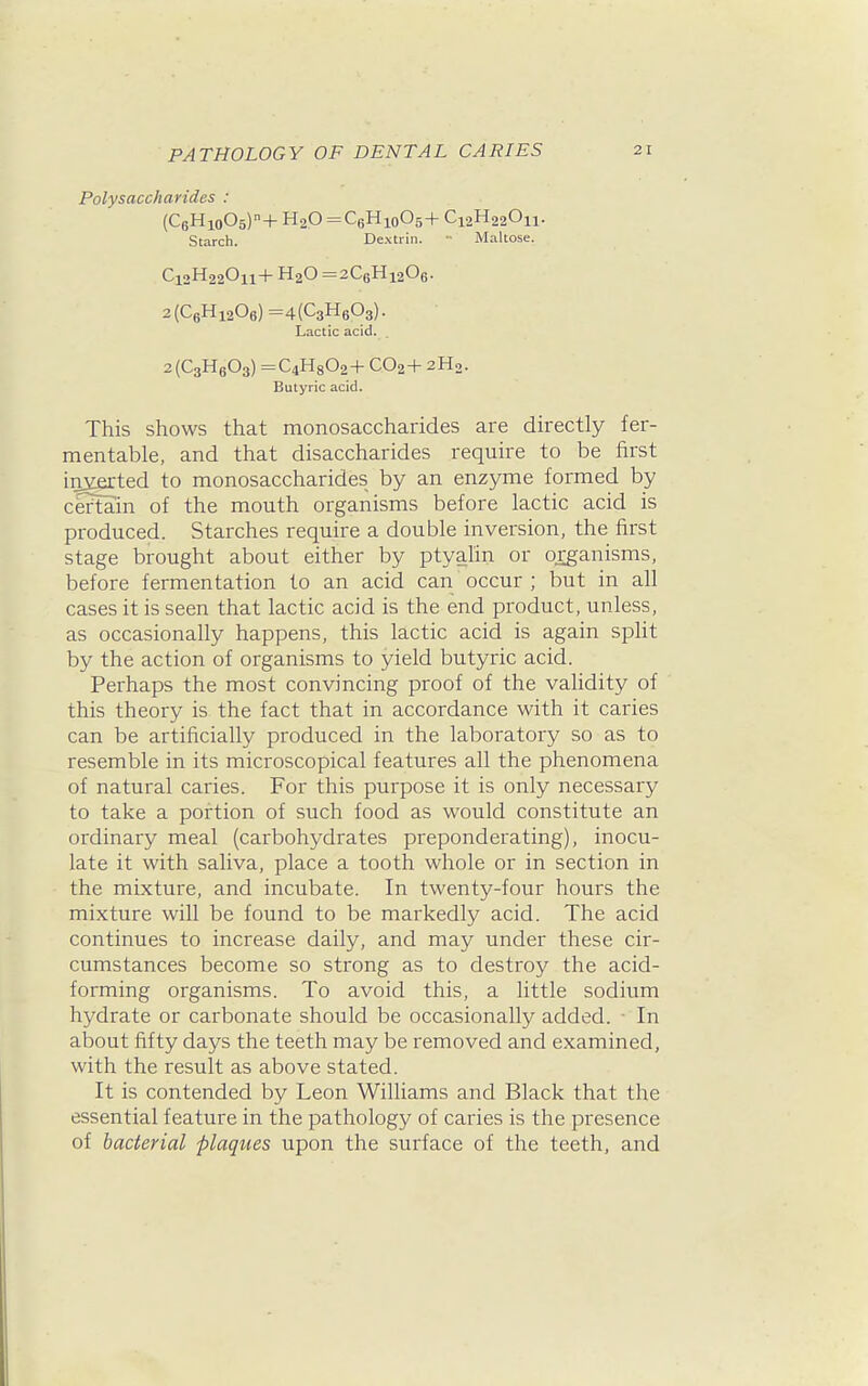 Polysaccharides : (C6Hio05)+ H2O =C6Hio05+ Ci2H220n. Starch. Dextrin. - Maltose. C12H22O11+ H2O =2C6Hi206. 2(C6Hi206)=4(C3H603). Lactic acid. 2(C3H603) =C4H802+ CO2+ 2H2. Butyric acid. This shows that monosaccharides are directly fer- mentable, and that disaccharides require to be first inserted to monosaccharides by an enzyme formed by certain of the mouth organisms before lactic acid is produced. Starches require a double inversion, the first stage brought about either by ptyalin or organisms, before fermentation to an acid can occur ; but in all cases it is seen that lactic acid is the end product, unless, as occasionally happens, this lactic acid is again split by the action of organisms to yield butyric acid. Perhaps the most convincing proof of the validity of this theory is the fact that in accordance with it caries can be artificially produced in the laboratory so as to resemble in its microscopical features all the phenomena of natural caries. For this purpose it is only necessary to take a portion of such food as would constitute an ordinary meal (carbohydrates preponderating), inocu- late it with saliva, place a tooth whole or in section in the mixture, and incubate. In twenty-four hours the mixture will be found to be markedly acid. The acid continues to increase daily, and may under these cir- cumstances become so strong as to destroy the acid- forming organisms. To avoid this, a little sodium hydrate or carbonate should be occasionally added. • In about fifty days the teeth may be removed and examined, with the result as above stated. It is contended by Leon Williams and Black that the essential feature in the pathology of caries is the presence of bacterial plaqties upon the surface of the teeth, and