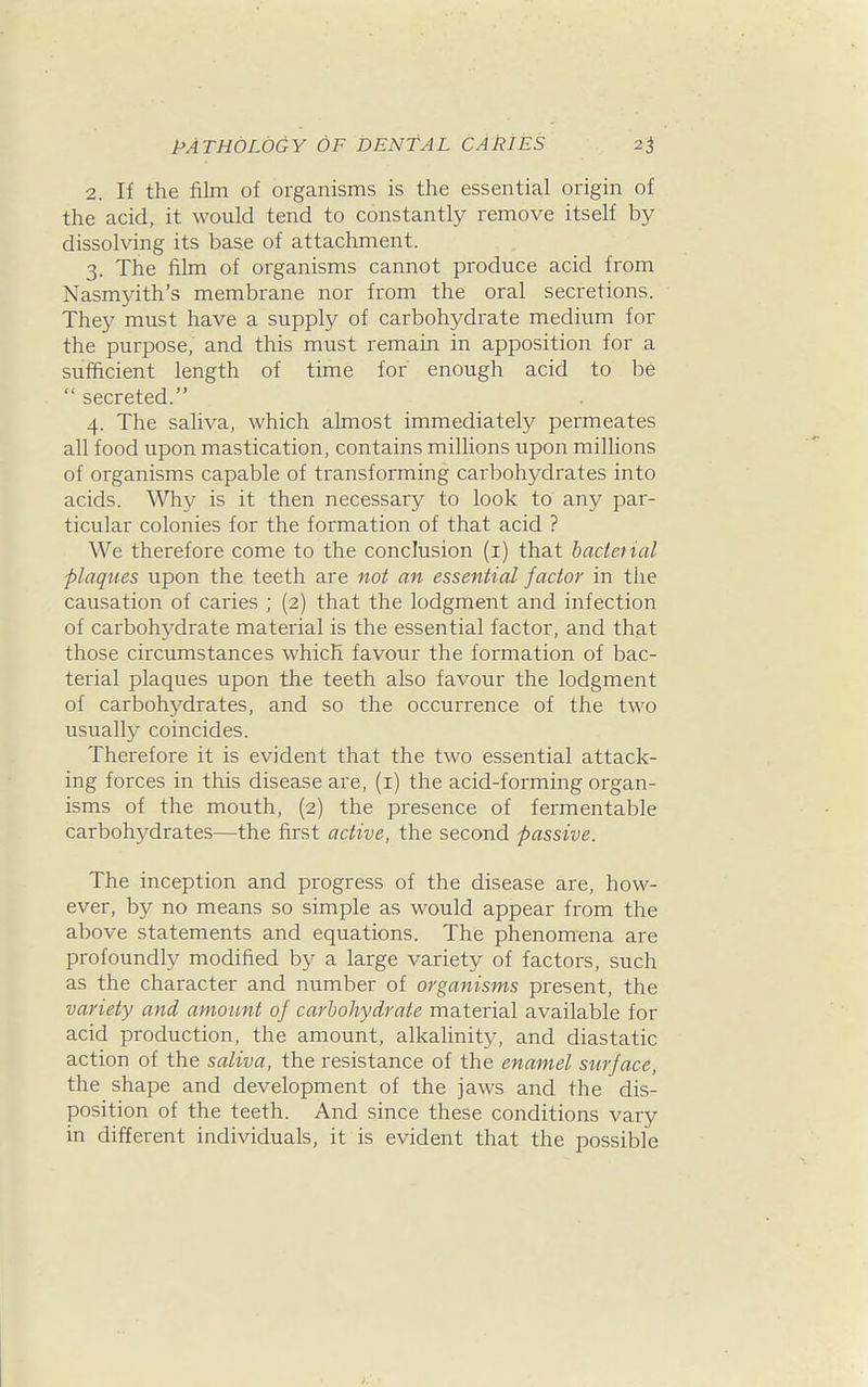 2. If the film of organisms is the essential origin of the acid, it would tend to constantly remove itself by dissolving its base of attachment. 3. The film of organisms cannot produce acid from Nasmyith's membrane nor from the oral secretions. They must have a supply of carbohydrate medium for the purpose, and this must remain in apposition for a sufficient length of time for enough acid to be secreted. 4. The saliva, which almost immediately permeates all food upon mastication, contains millions upon millions of organisms capable of transforming carbohydrates into acids. Why is it then necessary to look to any par- ticular colonies for the formation of that acid ? We therefore come to the conclusion (i) that bacterial plaques upon the teeth are not an essential factor in the causation of caries ; (2) that the lodgment and infection of carbohydrate material is the essential factor, and that those circumstances which favour the formation of bac- terial plaques upon the teeth also favour the lodgment of carbohydrates, and so the occurrence of the two usually coincides. Therefore it is evident that the two essential attack- ing forces in this disease are, (i) the acid-forming organ- isms of the mouth, (2) the presence of fermentable carbohydrates—the first active, the second passive. The inception and progress of the disease are, how- ever, by no means so simple as would appear from the above statements and equations. The phenomena are profoundly modified by a large variety of factors, such as the character and number of organisms present, the variety and amount of carbohydrate material available for acid production, the amount, alkalinity, and diastatic action of the saliva, the resistance of the enamel surface, the shape and development of the jaws and the dis- position of the teeth. And since these conditions vary in different individuals, it is evident that the possible